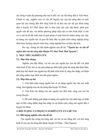 3

chỉ riêng ở một địa phương nào mà là đối với các hộ nông dân ở Việt Nam.
Chính vì vậy, nghiên cứu về vấn đề Nguồn lực của hộ nông dân và mối
quan hệ của chúng đến đời sống kinh tế xã hội của các hộ gia đình nông
dân ở huyện Võ Nhai được đặt ra như một yêu cầu cấp bách, phải giải
quyết vấn đề này với nhiều phương pháp tiếp cận cả trên bình diện vĩ mô
và vi mô từ đó đề xuất một số giải pháp có tính khả thi nhằm nâng cao việc
sử dụng các nguồn lực và qua đó thúc đẩy sự phát triển nông nghiệp nông
thôn theo hướng chuyên môn hóa, công nghiệp hóa và hiện đại hóa.
       Do vậy, chúng tôi tiến hành nghiên cứu đề tài: "Nguồn lực và vấn đề
nghèo đói của hộ nông dân Huyện Võ Nhai Tỉnh Thái Nguyên".
2. MỤC TIÊU NGHIÊN CỨU
2.1. Mục tiêu chung
       Nghiên cứu đặc điểm, vai trò của các nguồn lực của hộ đối với phát
triển kinh tế hộ, tìm ra các giải pháp tạo điều kiện giúp hộ nông dân khai thác,
phát huy thế mạnh của nguồn lực để phát triển kinh tế, tăng thu nhập, cải thiện
đời sống nhằm mục đích xóa đói giảm nghèo.
2.2. Mục tiêu cụ thể
       1- Tìm hiểu hiện trạng nguồn lực và sử dụng nguồn lực cho sản xuất
nông, lâm nghiệp của các hộ nông dân huyện Võ Nhai.
       2- Tìm hiểu tác động của các nguồn lực đến mức sống của các hộ
trong Huyện.
       3- Đề xuất những giải pháp sử dụng các nguồn lực cho phù hợp, có hiệu
quả và bền vững nhằm tăng thu nhập và cải thiện cuộc sống cho người dân ở
huyện Võ Nhai.
3. ĐỐI TƢỢNG VÀ PHẠM VI NGHIÊN CỨU CỦA ĐỀ TÀI
3.1. Đối tƣợng nghiên cứu của đề tài
     Các nguồn lực trong hộ nông dân vai trò và tác động đối với đời sống
kinh tế của các hộ nông dân thuộc huyện Võ Nhai - Thái Nguyên

Số hóa bởi Trung tâm Học liệu – Đại học Thái Nguyên        http://www.lrc-tnu.edu.vn
 
