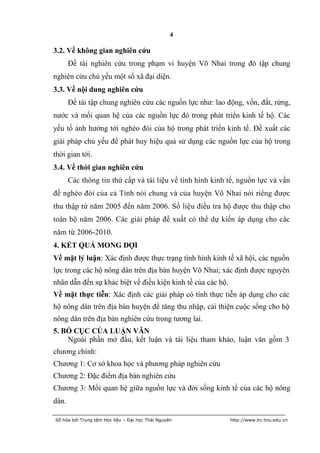 4

3.2. Về không gian nghiên cứu
       Đề tài nghiên cứu trong phạm vi huyện Võ Nhai trong đó tập chung
nghiên cứu chủ yếu một số xã đại diện.
3.3. Về nội dung nghiên cứu
       Đề tài tập chung nghiên cứu các nguồn lực như: lao động, vốn, đất, rừng,
nước và mối quan hệ của các nguồn lực đó trong phát triển kinh tế hộ. Các
yếu tố ảnh hưởng tới nghèo đói của hộ trong phát triển kinh tế. Đề xuất các
giải pháp chủ yếu để phát huy hiệu quả sử dụng các nguồn lực của hộ trong
thời gian tới.
3.4. Về thời gian nghiên cứu
       Các thông tin thứ cấp và tài liệu về tình hình kinh tế, nguồn lực và vấn
đề nghèo đói của cả Tỉnh nói chung và của huyện Võ Nhai nói riêng được
thu thập từ năm 2005 đến năm 2006. Số liệu điều tra hộ được thu thập cho
toàn bộ năm 2006. Các giải pháp đề xuất có thể dự kiến áp dụng cho các
năm từ 2006-2010.
4. KẾT QUẢ MONG ĐỢI
Về mặt lý luận: Xác định được thực trạng tình hình kinh tế xã hội, các nguồn
lực trong các hộ nông dân trên địa bàn huyện Võ Nhai; xác định được nguyên
nhân dẫn đến sự khác biệt về điều kiện kinh tế của các hộ.
Về mặt thực tiễn: Xác định các giải pháp có tính thực tiễn áp dụng cho các
hộ nông dân trên địa bàn huyện để tăng thu nhập, cải thiện cuộc sống cho hộ
nông dân trên địa bàn nghiên cứu trong tương lai.
5. BỐ CỤC CỦA LUẬN VĂN
    Ngoài phần mở đầu, kết luận và tài liệu tham khảo, luận văn gồm 3
chương chính:
Chương 1: Cơ sở khoa học và phương pháp nghiên cứu
Chương 2: Đặc điểm địa bàn nghiên cứu
Chương 3: Mối quan hệ giữa nguồn lực và đời sống kinh tế của các hộ nông
dân.

Số hóa bởi Trung tâm Học liệu – Đại học Thái Nguyên          http://www.lrc-tnu.edu.vn
 