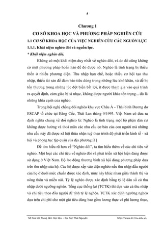 5


                                           Chƣơng 1
   CƠ SỞ KHOA HỌC VÀ PHƢƠNG PHÁP NGHIÊN CỨU
1.1 CƠ SỞ KHOA HỌC CỦA VIỆC NGHIÊN CỨU CÁC NGUỒN LỰC
1.1.1. Khái niệm nghèo đói và nguồn lực.
* Khái niệm nghèo đói.
       Không có một khái niệm duy nhất về nghèo đói, và do đó cũng không
có một phương pháp hoàn hảo để đo được nó. Nghèo là tình trạng bị thiếu
thốn ở nhiều phương diện. Thu nhập hạn chế, hoặc thiếu cơ hội tạo thu
nhập, thiếu tài sản để đảm bảo tiêu dùng trong những lúc khó khăn, và dễ bị
tổn thương trong những lúc đột biến bất lợi, ít được tham gia vào quá trình
ra quyết định, cảm giác bị sỉ nhục, không được người khác tôn trọng... đó là
những khía cạnh của nghèo.
       Trong hội nghị chống đói nghèo khu vực Châu Á - Thái bình Dương do
ESCAP tổ chức tại Băng Cốc, Thái Lan tháng 9/1993. Việt Nam có đưa ra
định nghĩa chung về đói nghèo là: Nghèo là tình trạng một bộ phận dân cư
không được hưởng và thoả mãn các nhu cầu cơ bản của con người mà những
nhu cầu này đã được xã hội thừa nhận tuỳ theo trình độ phát triển kinh tế - xã
hội và phong tục tập quán của địa phương [1]
       Để tìm hiểu rõ hơn về “Nghèo đói”, ta tìm hiểu thêm về các chỉ tiêu về
nghèo. Một loạt các chỉ tiêu về nghèo đói và phát triển xã hội hiện đang được
sử dụng ở Việt Nam. Bộ lao động thương binh xã hội dùng phương pháp dựa
trên thu nhập của hộ. Các hộ được xếp vào diện nghèo nếu thu nhập đầu người
của họ ở dưới mức chuẩn được xác định, mức này khác nhau giữa thành thị và
nông thôn và miền núi. Tỷ lệ nghèo được xác định bằng tỷ lệ dân số có thu
nhập dưới ngưỡng nghèo. Tổng cục thống kê (TCTK) thì dựa vào cả thu nhập
và chi tiêu theo đầu người để tính tỷ lệ nghèo. TCTK xác định ngưỡng nghèo
dựa trên chi phí cho một giỏ tiêu dùng bao gồm lương thực và phi lương thực,



Số hóa bởi Trung tâm Học liệu – Đại học Thái Nguyên       http://www.lrc-tnu.edu.vn
 