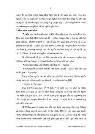 6


trong đó chi tiêu lương thực phải đảm bảo 2.100 calo mỗi ngày cho một
người. Các hộ được coi là thuộc diện nghèo nếu mức thu nhập và chi tiêu
không đủ để đảm bảo giỏ tiêu dùng này [8] (Bảng 1: Chuẩn nghèo đói - theo
Bộ lao động thương binh xã hội - phần phụ lục).
* Khái niệm nguồn lực.
       - Nguồn lực: là nhân tố cơ sở là khả năng, động lực của nước được huy
động vào mục đích phát triển kinh tế – xã hội. Nguồn lực là tiền đề vật chất
quan trọng để phát triển kinh tế – xã hội của một quốc gia. Quy mô và tốc độ
phát triển kinh tế – xã hội của một nước, ở mức độ lớn phụ thuộc vào khai
thác hợp lý, sử dụng có hiệu quả các nguồn lực bên trong và bên ngoài, đặc
biệt là đối với các nước đang phát triển như nước ta.
       Để phát triển kinh tế – xã hội của một nước cần tận dụng và phát huy
nhiều nguồn lực. Người ta chia ra làm hai nhóm nguồn lực chính:
       - Nhóm nguồn lực xuất phát từ bản thân nó – Nội lực
       - Nhóm nguồn lực xuất phát từ tình hình kinh tế – xã hội của khu vực
và thế giới – Ngoại lực.
       Trong nhóm nguồn lực thứ nhất bao gồm hai nhóm nhỏ: Nhóm nguồn
lực tự nhiên và nhóm nguồn lực kinh tế – xã hội nhân văn [11].
       + Nguồn lực tự nhiên:
       Theo E.F.Schumacher, 1970. NLTN là một loại vật chất tự nhiên
được xem là có giá trị khi nó dưới dạng không bị tác động của con người
làm biến đổi, giá trị NLTN là khối lượng tài nguyên sẵn có đáp ứng nhu
cầu về một loại nguyên liệu nhất định và được xác định lợi ích của nó trong
quá trình sản xuất.
       NLTN bao gồm: khoáng sản, dầu mỏ, thủy sản, rừng, thú rừng đất đai
và nước... được xem là các nguồn lực tự nhiên. Đối với một quốc gia nguồn
lực tự nhiên được xem như là tài sản của quốc gia đó. Lịch sử cũng đã chứng
kiến nhiều cuộc chiến tranh trên thế giới qua nhiều thời đại khác nhau để


Số hóa bởi Trung tâm Học liệu – Đại học Thái Nguyên      http://www.lrc-tnu.edu.vn
 