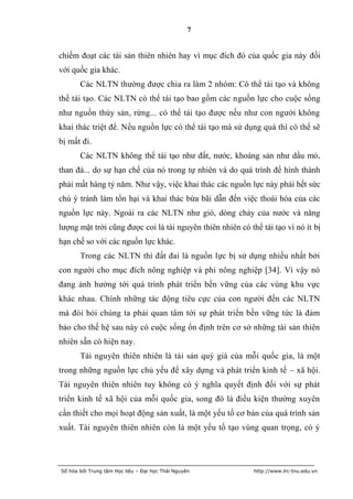7


chiếm đoạt các tài sản thiên nhiên hay vì mục đích đó của quốc gia này đối
với quốc gia khác.
       Các NLTN thường được chia ra làm 2 nhóm: Có thể tái tạo và không
thể tái tạo. Các NLTN có thể tái tạo bao gồm các nguồn lực cho cuộc sống
như nguồn thủy sản, rừng... có thể tái tạo được nếu như con người không
khai thác triệt để. Nếu nguồn lực có thể tái tạo mà sử dụng quá thì có thể sẽ
bị mất đi.
       Các NLTN không thể tái tạo như đất, nước, khoáng sản như dầu mỏ,
than đá... do sự hạn chế của nó trong tự nhiên và do quá trình để hình thành
phải mất hàng tỷ năm. Như vậy, việc khai thác các nguồn lực này phải hết sức
chú ý tránh làm tổn hại và khai thác bừa bãi dẫn đến việc thoái hóa của các
nguồn lực này. Ngoài ra các NLTN như gió, dòng chảy của nước và năng
lượng mặt trời cũng được coi là tài nguyên thiên nhiên có thể tái tạo vì nó ít bị
hạn chế so với các nguồn lực khác.
       Trong các NLTN thì đất đai là nguồn lực bị sử dụng nhiều nhất bởi
con người cho mục đích nông nghiệp và phi nông nghiệp [34]. Vì vậy nó
đang ảnh hưởng tới quá trình phát triển bền vững của các vùng khu vực
khác nhau. Chính những tác động tiêu cực của con người đến các NLTN
mà đòi hỏi chúng ta phải quan tâm tới sự phát triển bền vững tức là đảm
bảo cho thế hệ sau này có cuộc sống ổn định trên cơ sở những tài sản thiên
nhiên sẵn có hiện nay.
       Tài nguyên thiên nhiên là tài sản quý giá của mỗi quốc gia, là một
trong những nguồn lực chủ yếu để xây dựng và phát triển kinh tế – xã hội.
Tài nguyên thiên nhiên tuy không có ý nghĩa quyết định đối với sự phát
triển kinh tế xã hội của mỗi quốc gia, song đó là điều kiện thường xuyên
cần thiết cho mọi hoạt động sản xuất, là một yếu tố cơ bản của quá trình sản
xuất. Tài nguyên thiên nhiên còn là một yếu tố tạo vùng quan trọng, có ý




Số hóa bởi Trung tâm Học liệu – Đại học Thái Nguyên         http://www.lrc-tnu.edu.vn
 