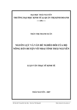 ĐẠI HỌC THÁI NGUYÊN
 TRƯỜNG ĐẠI HỌC KINH TẾ & QUẢN TRỊ KINH DOANH
                                           -----o0o-----




                                TRẦN THỊ THANH XUÂN




 NGUỒN LỰC VÀ VẤN ĐỀ NGHÈO ĐÓI CỦA HỘ
NÔNG DÂN HUYỆN VÕ NHAI TỈNH THÁI NGUYÊN




                          LUẬN VĂN THẠC SỸ KINH TẾ




                                   THÁI NGUYÊN - 2007




Số hóa bởi Trung tâm Học liệu – Đại học Thái Nguyên        http://www.lrc-tnu.edu.vn
 