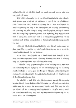 8


nghĩa to lớn đối với việc hình thành các ngành sản xuất chuyên môn hoá,
các ngành mũi nhọn.
       Khi nghiên cứu nguồn lực và vấn đề nghèo đói của hộ nông dân còn
phải xét mối quan hệ xã hội, bởi hộ là đơn vị kinh tế nhỏ của nền kinh tế.
(Theo Frank Ellis, 1988) thì kinh tế hộ nông dân là: “Các hộ nông dân thu
hoạch các phương tiện sống từ đất, sử dụng chủ yếu lao động gia đình trong
sản xuất nông trại, nằm trong hệ thống kinh tế rộng hơn, nhưng về cơ bản
được đặc trưng bằng việc tham gia một phần thị trường, hoạt động với một
trình độ không hoàn chỉnh cao”. Kinh tế hộ nông dân được phân biệt với các
hình thức kinh tế khác trong nền kinh tế thị trường bởi các đặc trưng sau chủ
yếu sau:
       - Đất đai: Đây là đặc điểm phân biệt hộ nông dân với những người lao
động khác. Như vậy, nghiên cứu hộ nông dân là nghiên cứu những người sản
xuất có tư liệu sản xuất chủ yếu là đất đai.
       - Lao động: Lao động chủ yếu là do các thành viên trong hộ tự đảm
nhận. Sức lao động của các thành viên trong hộ không được xem là lao động
hàng hoá, họ không có khái niệm tiền công, tiền lương.
       - Tiền vốn: Do họ tự tạo ra chủ yếu là từ sức lao động của họ. Mục đích
sản xuất của hộ chủ yếu là phục vụ yêu cầu tiêu dùng trực tiếp của hộ, không
phải là lợi nhuận, họ không quan tâm đến giá trị thặng dư. Có lúc hộ nông dân
phải duy trì mức tiêu dùng tối thiểu, để đầu tư cho sản xuất với chi phí rất cao
để đảm bảo cuộc sống gia đình.
       Sự hiểu biết về kinh tế hộ nông dân được thông qua các đặc trưng của
hộ nông dân nói chung. Tuỳ theo điều kiện cụ thể của mỗi quốc gia, mỗi vùng
mà hộ nông dân có những đặc trưng cụ thể. Tóm lại, kinh tế hộ nông dân luôn
gắn liền với đất đai và sử dụng lao động gia đình là chủ yếu. Mục đích chủ
yếu nhất của sản xuất trong nông hộ là đáp ứng cho tiêu dùng trực tiếp của hộ,
sau đó mới là sản xuất hàng hoá.


Số hóa bởi Trung tâm Học liệu – Đại học Thái Nguyên        http://www.lrc-tnu.edu.vn
 