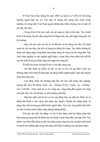 9


       Ở Việt Nam theo thống kê năm 2005 cả nước có 7.656.165 hộ nông
nghiệp ngoài hợp tác xã. Với một số lượng lớn trong một nước nông
nghiệp, hộ nông dân Việt Nam ngoài những đặc điểm chung còn có một số
nét đặc thù như:
       - Trong kinh tế hộ sản xuất còn tự cung tự cấp là chủ yếu. Tuy nhiên
kinh tế hộ đang chuyển dần sang kinh tế hàng hoá, sản xuất ngày càng gắn với
thị trường.
       - Quy mô sản xuất của hộ cả về đất đai và lao động còn nhỏ, kỹ thuật
canh tác còn lạc hậu, chủ yếu sử dụng lao động thủ công. Tuy nhiên những kỹ
thuật mới đang ngày càng được ứng dụng rộng rãi trong các hộ nông dân. Sản
xuất công nghiệp và các ngành nghề khác ở nông thôn chưa phát triển để hỗ
trợ cho kinh tế hộ gia đình, tăng thu nhập cho nông hộ.
       Ở miền núi nước ta kinh tế hộ có các đặc trưng sau:
       - Do đặc điểm tự nhiên xã hội và nơi cư trú, hộ gia đình miền núi
thường phát triển kinh tế tổng hợp, đa dạng nhiều ngành nghề, mức độ chuyên
môn hoá chưa cao.
       - Lao động miền núi thường gắn liền với sản xuất nông, lâm nghiệp,
nương rẫy, theo hệ thống Vườn - ao - chuồng (VAC), Vườn - ao - chuồng -
rau ( VACR)....Việc canh tác ở các vùng cao, vùng rừng đầu nguồn các sông
suối gắn liền với vấn đề bảo vệ môi trường sinh thái.
       - Địa bàn miền núi là nơi cư trú của đồng bào các dân tộc thiểu số và
đồng bào Kinh ở các vùng mới được quy hoạch. Nguồn lao động được sử
dụng chủ yếu là trong gia đình hoặc người thân. Tuy vậy, trong điều kiện thời
vụ vẫn có thuê mướn nhân công nhưng không nhiều.
       Với quy mô nhỏ, lao động và vốn ít nên năng suất lao động cũng như
khả năng áp dụng tiến bộ khoa học kỹ thuật ở giai đoạn đầu còn hạn chế. Tuy
nhiên, tuỳ theo điều kiện cụ thể của từng vùng, từng nơi của sự phát triển kinh
tế mà hộ mà những đặc trưng trên được thể hiện ở những mức độ khác nhau.


Số hóa bởi Trung tâm Học liệu – Đại học Thái Nguyên          http://www.lrc-tnu.edu.vn
 