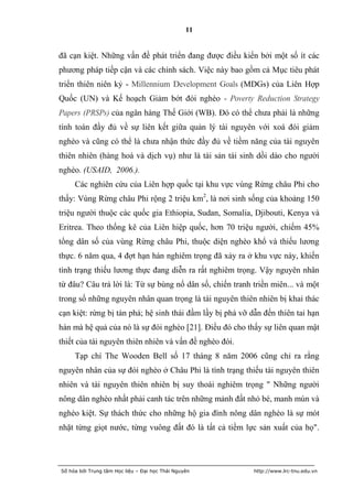 11


đã cạn kiệt. Những vấn đề phát triển đang được điều kiển bởi một số ít các
phương pháp tiếp cận và các chính sách. Việc này bao gồm cả Mục tiêu phát
triển thiên niên kỷ - Millennium Development Goals (MDGs) của Liên Hợp
Quốc (UN) và Kế hoạch Giảm bớt đói nghèo - Poverty Reduction Strategy
Papers (PRSPs) của ngân hàng Thế Giới (WB). Đó có thể chưa phải là những
tính toán đầy đủ về sự liên kết giữa quản lý tài nguyên với xoá đói giảm
nghèo và cũng có thể là chưa nhận thức đầy đủ về tiềm năng của tài nguyên
thiên nhiên (hàng hoá và dịch vụ) như là tài sản tái sinh dồi dào cho người
nghèo. (USAID, 2006.).
     Các nghiên cứu của Liên hợp quốc tại khu vực vùng Rừng châu Phi cho
thấy: Vùng Rừng châu Phi rộng 2 triệu km2, là nơi sinh sống của khoảng 150
triệu người thuộc các quốc gia Ethiopia, Sudan, Somalia, Djibouti, Kenya và
Eritrea. Theo thống kê của Liên hiệp quốc, hơn 70 triệu người, chiếm 45%
tổng dân số của vùng Rừng châu Phi, thuộc diện nghèo khổ và thiếu lương
thực. 6 năm qua, 4 đợt hạn hán nghiêm trọng đã xảy ra ở khu vực này, khiến
tình trạng thiếu lương thực đang diễn ra rất nghiêm trọng. Vậy nguyên nhân
từ đâu? Câu trả lời là: Từ sự bùng nổ dân số, chiến tranh triền miên... và một
trong số những nguyên nhân quan trọng là tài nguyên thiên nhiên bị khai thác
cạn kiệt: rừng bị tàn phá; hệ sinh thái đầm lầy bị phá vỡ dẫn đến thiên tai hạn
hán mà hệ quả của nó là sự đói nghèo [21]. Điều đó cho thấy sự liên quan mật
thiết của tài nguyên thiên nhiên và vấn đề nghèo đói.
     Tạp chí The Wooden Bell số 17 tháng 8 năm 2006 cũng chỉ ra rằng
nguyên nhân của sự đói nghèo ở Châu Phi là tình trạng thiếu tài nguyên thiên
nhiên và tài nguyên thiên nhiên bị suy thoái nghiêm trọng " Những người
nông dân nghèo nhất phải canh tác trên những mảnh đất nhỏ bé, manh mún và
nghèo kiệt. Sự thách thức cho những hộ gia đình nông dân nghèo là sự mót
nhặt từng giọt nước, từng vuông đất đó là tất cả tiềm lực sản xuất của họ".




Số hóa bởi Trung tâm Học liệu – Đại học Thái Nguyên        http://www.lrc-tnu.edu.vn
 