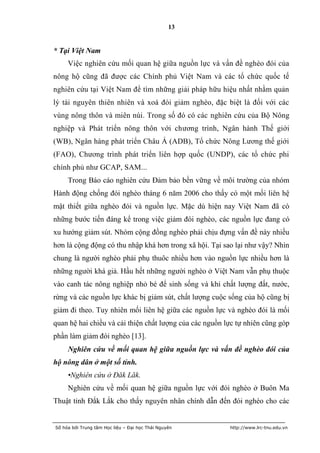 13


* Tại Việt Nam
     Việc nghiên cứu mối quan hệ giữa nguồn lực và vấn đề nghèo đói của
nông hộ cũng đã được các Chính phủ Việt Nam và các tổ chức quốc tế
nghiên cứu tại Việt Nam để tìm những giải pháp hữu hiệu nhất nhằm quản
lý tài nguyên thiên nhiên và xoá đói giảm nghèo, đặc biệt là đối với các
vùng nông thôn và miên núi. Trong số đó có các nghiên cứu của Bộ Nông
nghiệp và Phát triển nông thôn với chương trình, Ngân hành Thế giới
(WB), Ngân hàng phát triển Châu Á (ADB), Tổ chức Nông Lương thế giới
(FAO), Chương trình phát triển liên hợp quốc (UNDP), các tổ chức phi
chính phủ như GCAP, SAM...
     Trong Báo cáo nghiên cứu Đảm bảo bền vững về môi trường của nhóm
Hành động chống đói nghèo tháng 6 năm 2006 cho thấy có một mối liên hệ
mật thiết giữa nghèo đói và nguồn lực. Mặc dù hiện nay Việt Nam đã có
những bước tiến đáng kể trong việc giảm đói nghèo, các nguồn lực đang có
xu hướng giảm sút. Nhóm cộng đồng nghèo phải chịu đựng vấn đề này nhiều
hơn là cộng động có thu nhập khá hơn trong xã hội. Tại sao lại như vậy? Nhìn
chung là người nghèo phải phụ thuôc nhiều hơn vào nguồn lực nhiều hơn là
những người khá giả. Hầu hết những người nghèo ở Việt Nam vẫn phụ thuộc
vào canh tác nông nghiệp nhỏ bé để sinh sống và khi chất lượng đất, nước,
rừng và các nguồn lực khác bị giảm sút, chất lượng cuộc sống của hộ cũng bị
giảm đi theo. Tuy nhiên mối liên hệ giữa các nguồn lực và nghèo đói là mối
quan hệ hai chiều và cải thiện chất lượng của các nguồn lực tự nhiên cũng góp
phần làm giảm đói nghèo [13].
     Nghiên cứu về mối quan hệ giữa nguồn lực và vấn đề nghèo đói của
hộ nông dân ở một số tỉnh.
     •Nghiên cứu ở Đăk Lăk.
     Nghiên cứu về mối quan hệ giữa nguồn lực với đói nghèo ở Buôn Ma
Thuật tỉnh Đắk Lắk cho thấy nguyên nhân chính dẫn đến đói nghèo cho các


Số hóa bởi Trung tâm Học liệu – Đại học Thái Nguyên      http://www.lrc-tnu.edu.vn
 