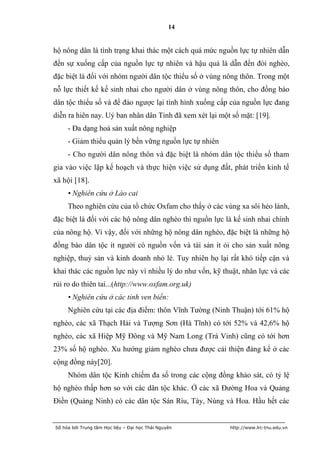 14


hộ nông dân là tình trạng khai thác một cách quá mức nguồn lực tự nhiên dẫn
đến sự xuống cấp của nguồn lực tự nhiên và hậu quả là dẫn đến đói nghèo,
đặc biệt là đối với nhóm người dân tộc thiểu số ở vùng nông thôn. Trong một
nỗ lực thiết kế kế sinh nhai cho người dân ở vùng nông thôn, cho đồng bào
dân tộc thiểu số và để đảo ngược lại tình hình xuống cấp của nguồn lực đang
diễn ra hiên nay. Uỷ ban nhân dân Tỉnh đã xem xét lại một số mặt: [19].
     - Đa dạng hoá sản xuất nông nghiệp
     - Giảm thiểu quản lý bền vững nguồn lực tự nhiên
     - Cho người dân nông thôn và đặc biệt là nhóm dân tộc thiểu số tham
gia vào việc lập kế hoạch và thực hiện việc sử dụng đất, phát triển kinh tế
xã hội [18].
     • Nghiên cứu ở Lào cai
     Theo nghiên cứu của tổ chức Oxfam cho thấy ở các vùng xa sôi hẻo lánh,
đặc biệt là đối với các hộ nông dân nghèo thì nguồn lực là kế sinh nhai chính
của nông hộ. Vì vậy, đối với những hộ nông dân nghèo, đặc biệt là những hộ
đồng bào dân tộc ít người có nguồn vốn và tài sản ít ỏi cho sản xuất nông
nghiệp, thuỷ sản và kinh doanh nhỏ lẻ. Tuy nhiên họ lại rất khó tiếp cận và
khai thác các nguồn lực này vì nhiều lý do như vốn, kỹ thuật, nhân lực và các
rủi ro do thiên tai...(http://www.oxfam.org.uk)
     • Nghiên cứu ở các tỉnh ven biển:
     Nghiên cứu tại các địa điểm: thôn Vĩnh Tường (Ninh Thuận) tới 61% hộ
nghèo, các xã Thạch Hải và Tượng Sơn (Hà Tĩnh) có tới 52% và 42,6% hộ
nghèo, các xã Hiệp Mỹ Đông và Mỹ Nam Long (Trà Vinh) cũng có tới hơn
23% số hộ nghèo. Xu hướng giảm nghèo chưa được cải thiện đáng kể ở các
cộng đồng này[20].
     Nhóm dân tộc Kinh chiếm đa số trong các cộng đồng khảo sát, có tỷ lệ
hộ nghèo thấp hơn so với các dân tộc khác. Ở các xã Đường Hoa và Quảng
Điền (Quảng Ninh) có các dân tộc Sán Rìu, Tày, Nùng và Hoa. Hầu hết các


Số hóa bởi Trung tâm Học liệu – Đại học Thái Nguyên      http://www.lrc-tnu.edu.vn
 