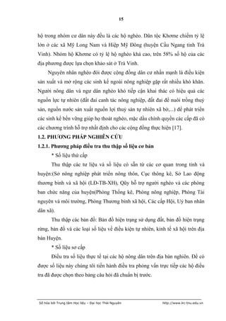 15


hộ trong nhóm cư dân này đều là các hộ nghèo. Dân tộc Khơme chiếm tỷ lệ
lớn ở các xã Mỹ Long Nam và Hiệp Mỹ Đông (huyện Cầu Ngang tỉnh Trà
Vinh). Nhóm hộ Khơme có tỷ lệ hộ nghèo khá cao, trên 58% số hộ của các
địa phương được lựa chọn khảo sát ở Trà Vinh.
     Nguyên nhân nghèo đói được cộng đồng dân cư nhấn mạnh là điều kiện
sản xuất và mở rộng các sinh kế ngoài nông nghiệp gặp rất nhiều khó khăn.
Người nông dân và ngư dân nghèo khó tiếp cận khai thác có hiệu quả các
nguồn lực tự nhiên (đất đai canh tác nông nghiệp, đất đai để nuôi trồng thuỷ
sản, nguồn nước sản xuất nguồn lợi thuỷ sản tự nhiên xã bờ,...) để phát triển
các sinh kế bền vững giúp họ thoát nghèo, mặc dầu chính quyền các cấp đã có
các chương trình hỗ trợ nhất định cho các cộng đồng thực hiện [17].
1.2. PHƢƠNG PHÁP NGHIÊN CỨU
1.2.1. Phƣơng pháp điều tra thu thập số liệu cơ bản
       * Số liệu thứ cấp
       Thu thập các tư liệu và số liệu có sẵn từ các cơ quan trong tỉnh và
huyện:(Sở nông nghiệp phát triển nông thôn, Cục thông kê, Sở Lao động
thương binh và xã hội (LĐ-TB-XH), Qũy hỗ trợ người nghèo và các phòng
ban chức năng của huyện(Phòng Thống kê, Phòng nông nghiệp, Phòng Tài
nguyên và môi trường, Phòng Thương binh xã hội, Các cấp Hội, Uỷ ban nhân
dân xã).
       Thu thập các bản đồ: Bản đồ hiện trạng sử dụng đất, bản đồ hiện trạng
rừng, bản đồ và các loại số liệu về điều kiện tự nhiên, kinh tế xã hội trên địa
bàn Huyện.
       * Số liệu sơ cấp
       Điều tra số liệu thực tế tại các hộ nông dân trên địa bàn nghiên. Để có
được số liệu này chúng tôi tiến hành điều tra phỏng vấn trực tiếp các hộ điều
tra đã được chọn theo bảng câu hỏi đã chuẩn bị trước.




Số hóa bởi Trung tâm Học liệu – Đại học Thái Nguyên        http://www.lrc-tnu.edu.vn
 
