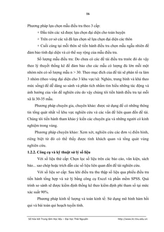 16


Phương pháp lựa chọn mẫu điều tra theo 3 cấp:
       + Đầu tiên các xã được lựa chọn đại diện cho toàn huyện
       + Trên cơ sở các xã đã lựa chọn sẽ lựa chọn đại diện các thôn
       + Cuối cùng tại mỗi thôn sẽ tiến hành điều tra chọn mẫu ngẫu nhiên để
đảm bảo tính đại diện và có thể suy rộng của mẫu điều tra.
       Số lượng mẫu điều tra: Do chưa có các đề tài điều tra trước đó do vậy
theo lý thuyết thống kê để đảm bảo cho các mẫu có lượng đủ lớn mỗi một
nhóm nên có số lượng mẫu n > 30. Theo mục đích của đề tài sẽ phân tổ ra làm
3 nhóm (theo vùng đại diện cho 3 khu vực/xã: Nghèo, trung bình và khá theo
mức sống) để dễ dàng so sánh và phân tích nhằm tìm hiểu những tác động và
ảnh hưởng của vấn đề nghiên cứu do vậy chúng tôi tiến hành điều tra tại mỗi
xã là 30-35 mẫu.
     Phương pháp chuyên gia, chuyên khảo: được sử dụng để có những thông
tin tổng quát nhất về khu vực nghiên cứu và các vấn đề liên quan đến đề tài.
Chúng tôi tiến hành tham khảo ý kiến các chuyên gia và những người có kinh
nghiệm trong vùng.
     Phương pháp chuyên khảo: Xem xét, nghiên cứu các đơn vị điển hình,
riêng biệt từ đó có thể thấy được tính khách quan và tổng quát vùng
nghiên cứu.
1.2.2. Công cụ và kỹ thuật sử lý số liệu
       Với số liệu thứ cấp: Chọn lọc số liệu trên các báo cáo, văn kiện, sách
báo... sao chép hoặc trích dẫn các số liệu liên quan đến đề tài nghiên cứu.
       Với số liệu sơ cấp: Sau khi điều tra thu thập số liệu qua phiếu điều tra
tiến hành tổng hợp và xử lý bằng công cụ Excel và phần mềm SPSS. Quá
trình so sánh sẽ được kiểm định thống kê theo kiểm định phi tham số tại mức
xác suất 90%.
       Phương pháp kinh tế lượng và toán kinh tế: Sử dụng mô hình hàm hồi
qui và bài toán qui hoạch tuyến tính.


Số hóa bởi Trung tâm Học liệu – Đại học Thái Nguyên          http://www.lrc-tnu.edu.vn
 