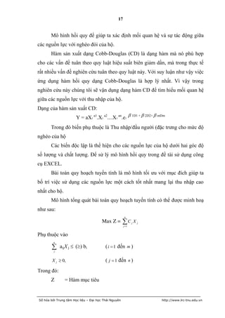 17


       Mô hình hồi quy để giúp ta xác định mối quan hệ và sự tác động giữa
các nguồn lực với nghèo đói của hộ.
       Hàm sản xuất dạng Cobb-Douglas (CD) là dạng hàm mà nó phù hợp
cho các vấn đề tuân theo quy luật hiệu suất biên giảm dần, mà trong thực tế
rất nhiều vấn đề nghiên cứu tuân theo quy luật này. Với suy luận như vậy việc
ứng dụng hàm hồi quy dạng Cobb-Douglas là hợp lý nhất. Vì vậy trong
nghiên cứu này chúng tôi sẽ vận dụng dạng hàm CD để tìm hiểu mối quan hệ
giữa các nguồn lực với thu nhập của hộ.
Dạng của hàm sản xuất CD:
                       Y = aX1 a1.X1 a2....X1 an.e1  1D1 +  2D2+  mDm
       Trong đó biến phụ thuộc là Thu nhập/đầu người (đặc trưng cho mức độ
nghèo của hộ
       Các biến độc lập là thể hiện cho các nguồn lực của hộ dưới hai góc độ
số lượng và chất lượng. Để sử lý mô hình hồi quy trong đề tài sử dụng công
cụ EXCEL.
       Bài toán quy hoạch tuyến tính là mô hình tối ưu với mục đích giúp ta
bố trí việc sử dụng các nguồn lực một cách tốt nhất mang lại thu nhập cao
nhất cho hộ.
       Mô hình tổng quát bài toán quy hoạch tuyến tính có thể được minh hoạ
như sau:
                                                      n
                                       Max Z =        C
                                                      j 1
                                                             j   Xj

Phụ thuộc vào
         n

        j
             aijX j  () bi             ( i  1 đến m )

        X j  0,                         ( j  1 đến n )
Trong đó:
       Z        = Hàm mục tiêu


Số hóa bởi Trung tâm Học liệu – Đại học Thái Nguyên                   http://www.lrc-tnu.edu.vn
 