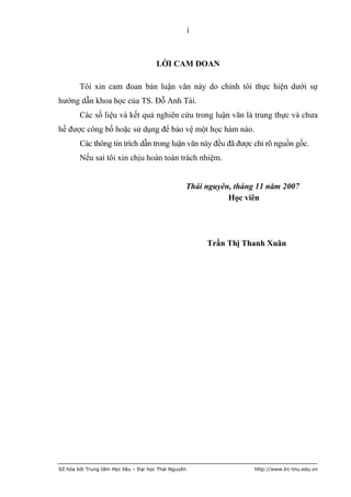 i



                                       LỜI CAM ĐOAN

        Tôi xin cam đoan bản luận văn này do chính tôi thực hiện dưới sự
hướng dẫn khoa học của TS. Đỗ Anh Tài.
        Các số liệu và kết quả nghiên cứu trong luận văn là trung thực và chưa
hề được công bố hoặc sử dụng để bảo vệ một học hàm nào.
        Các thông tin trích dẫn trong luận văn này đều đã được chỉ rõ nguồn gốc.
        Nếu sai tôi xin chịu hoàn toàn trách nhiệm.


                                                  Thái nguyên, tháng 11 năm 2007
                                                             Học viên




                                                          Trần Thị Thanh Xuân




Số hóa bởi Trung tâm Học liệu – Đại học Thái Nguyên                  http://www.lrc-tnu.edu.vn
 