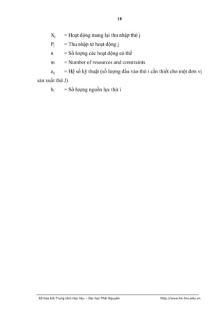 18


       Xj       = Hoạt động mang lại thu nhập thứ j
       Pj       = Thu nhập từ hoạt động j
       n        = Số lượng các hoạt động có thể
       m        = Number of resources and constraints
       aij      = Hệ số kỹ thuật (số lượng đầu vào thứ i cần thiết cho một đơn vị
sản xuất thứ J)
       bi       = Số lượng nguồn lực thứ i




Số hóa bởi Trung tâm Học liệu – Đại học Thái Nguyên          http://www.lrc-tnu.edu.vn
 