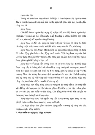 19


      Hàm mục tiêu
      Trong bài toán hàm mục tiêu sẽ thể hiện là thu nhập của hộ đạt đến max
đây là mục tiêu quan trọng nhất của các hộ gai đình nông dân quy mô nhỏ lấy
công làm lãi.
      Ràng buộc:
      Giả thiết là các nguồn lực trọng hộ bị hạn chế, đặc biệt là các nguồn lực
tự nhiên. Trong đó có một số hạn chế là cố định tức là không thể lớn hơn hoặc
nhỏ hơn, còn một số hạn chế trong khoảng.
      Ràng buộc về đất: đai trong vụ mùa và trong vụ xuân, nó cũng thể hiện
các ràng buộc khác nhau về các loại đất khác nhau như đất dốc, đất bằng ....
      Ràng buộc về lao động: Hai nguồn lao động khác nhau được sử dụng
đó là lao động gia đình và lao động thuê mướn. Với ràng buộc này đòi hỏi
việc sử dụng không được vượt quá khả năng của hộ, còn lao động thuê ngoài
được giả thuyết là không bị hạn chế.
      Ràng buộc về cung cấp lương thực và chi tiêu trong hộ: Lương thực
được cung cấp từ hai nguồn khác nhau là tự cung tự cấp và mua ngoài, nó thể
hiện mối quan hệ giữa sản xuất và tiêu dùng, giữa tự cung tự cấp và thị
trường. Nhu cầu lương thực được tính toán dựa trên nhu cầu về dinh dưỡng
cho hộ cũng như sự cân bằng nhu cầu này trong mỗi bữa ăn. Ràng buộc này
cũng còn phụ thuộc nhiều vào chi tiêu trong hộ.
      Ràng buộc cân bằng dòng tiền: Nó bao gồm có dòng tiền ra và dòng tiền
vào. Dòng vào bao gồm từ việc bán sản phẩm đến tiền vay và tiền ra bao gồm
cả việc chi cho sản xuất và tiêu dùng. Cân bằng tiền có thể kết chuyển từ
tháng này qua tháng khác trong năm.
      Ràng buộc vay vốn: Hai nguồn vay vốn là vay trong ngân hàng và vay
các tổ chức cá nhân được xem xét trong mô hình.
      Các hoạt động: Bao gồm các hoạt động diễn ra trong hộ cũng như các
hoạt động phi nông nghiệp.
* Phần mềm sử dụng để chạy mô hình




Số hóa bởi Trung tâm Học liệu – Đại học Thái Nguyên        http://www.lrc-tnu.edu.vn
 