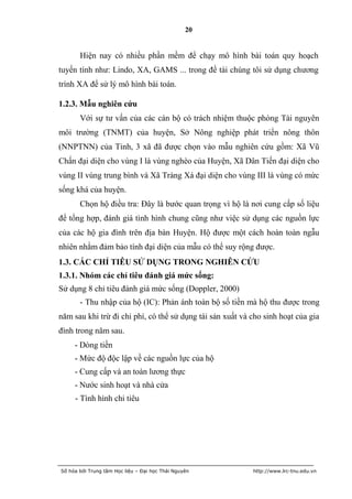 20


       Hiện nay có nhiều phần mềm để chạy mô hình bài toán quy hoạch
tuyến tính như: Lindo, XA, GAMS ... trong đề tài chúng tôi sử dụng chương
trình XA để sử lý mô hình bài toán.

1.2.3. Mẫu nghiên cứu
       Với sự tư vấn của các cán bộ có trách nhiệm thuộc phòng Tài nguyên
môi trường (TNMT) của huyện, Sở Nông nghiệp phát triển nông thôn
(NNPTNN) của Tỉnh, 3 xã đã được chọn vào mẫu nghiên cứu gồm: Xã Vũ
Chấn đại diện cho vùng I là vùng nghèo của Huyện, Xã Dân Tiến đại diện cho
vùng II vùng trung bình và Xã Tràng Xá đại diện cho vùng III là vùng có mức
sống khá của huyện.
       Chọn hộ điều tra: Đây là bước quan trọng vì hộ là nơi cung cấp số liệu
để tổng hợp, đánh giá tình hình chung cũng như việc sử dụng các nguồn lực
của các hộ gia đình trên địa bàn Huyện. Hộ được một cách hoàn toàn ngẫu
nhiên nhằm đảm bảo tính đại diện của mẫu có thể suy rộng được.
1.3. CÁC CHỈ TIÊU SỬ DỤNG TRONG NGHIÊN CỨU
1.3.1. Nhóm các chỉ tiêu đánh giá mức sống:
Sử dụng 8 chỉ tiêu đánh giá mức sống (Doppler, 2000)
       - Thu nhập của hộ (IC): Phản ánh toàn bộ số tiền mà hộ thu được trong
năm sau khi trừ đi chi phí, có thể sử dụng tái sản xuất và cho sinh hoạt của gia
đình trong năm sau.
     - Dòng tiền
     - Mức độ độc lập về các nguồn lực của hộ
     - Cung cấp và an toàn lương thực
     - Nước sinh hoạt và nhà cửa
     - Tình hình chi tiêu




Số hóa bởi Trung tâm Học liệu – Đại học Thái Nguyên        http://www.lrc-tnu.edu.vn
 