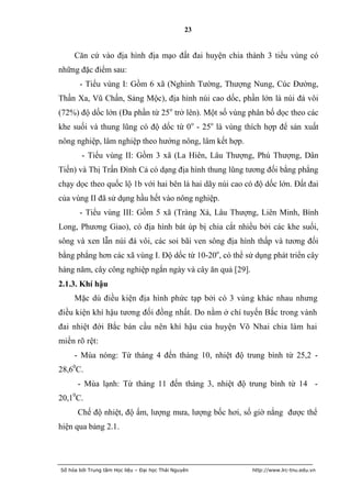 23


     Căn cứ vào địa hình địa mạo đất đai huyện chia thành 3 tiểu vùng có
những đặc điểm sau:
       - Tiểu vùng I: Gồm 6 xã (Nghinh Tường, Thượng Nung, Cúc Đường,
Thần Xa, Vũ Chấn, Sảng Mộc), địa hình núi cao dốc, phần lớn là núi đá vôi
(72%) độ dốc lớn (Đa phần từ 25o trở lên). Một số vùng phân bố dọc theo các
khe suối và thung lũng có độ dốc từ 0 o - 25o là vùng thích hợp để sản xuất
nông nghiệp, lâm nghiệp theo hướng nông, lâm kết hợp.
        - Tiểu vùng II: Gồm 3 xã (La Hiên, Lâu Thượng, Phú Thượng, Dân
Tiến) và Thị Trấn Đình Cả có dạng địa hình thung lũng tương đối bằng phẳng
chạy dọc theo quốc lộ 1b với hai bên là hai dãy núi cao có độ dốc lớn. Đất đai
của vùng II đã sử dụng hầu hết vào nông nghiệp.
       - Tiểu vùng III: Gồm 5 xã (Tràng Xá, Lâu Thượng, Liên Minh, Bình
Long, Phương Giao), có địa hình bát úp bị chia cắt nhiều bởi các khe suối,
sông và xen lẫn núi đá vôi, các soi bãi ven sông địa hình thấp và tương đối
bằng phẳng hơn các xã vùng I. Độ dốc từ 10-20o, có thể sử dụng phát triển cây
hàng năm, cây công nghiệp ngắn ngày và cây ăn quả [29].
2.1.3. Khí hậu
     Mặc dù điều kiện địa hình phức tạp bởi có 3 vùng khác nhau nhưng
điều kiện khí hậu tương đối đồng nhất. Do nằm ở chí tuyến Bắc trong vành
đai nhiệt đới Bắc bán cầu nên khí hậu của huyện Võ Nhai chia làm hai
miền rõ rệt:
     - Mùa nóng: Từ tháng 4 đến tháng 10, nhiệt độ trung bình từ 25,2 -
28,60C.
      - Mùa lạnh: Từ tháng 11 đến tháng 3, nhiệt độ trung bình từ 14 -
20,10C.
      Chế độ nhiệt, độ ẩm, lượng mưa, lượng bốc hơi, số giờ nắng được thể
hiện qua bảng 2.1.




Số hóa bởi Trung tâm Học liệu – Đại học Thái Nguyên       http://www.lrc-tnu.edu.vn
 