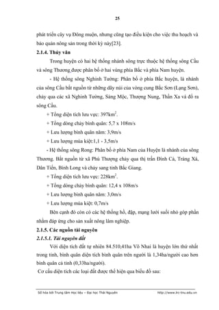 25


phát triển cây vụ Đông muộn, nhưng cũng tạo điều kiện cho việc thu hoạch và
bảo quản nông sản trong thời kỳ này[23].
2.1.4. Thủy văn
       Trong huyện có hai hệ thống nhánh sông trực thuộc hệ thống sông Cầu
và sông Thương được phân bố ở hai vùng phía Bắc và phía Nam huyện.
       - Hệ thống sông Nghinh Tường: Phân bố ở phía Bắc huyện, là nhánh
của sông Cầu bắt nguồn từ những dãy núi của vòng cung Bắc Sơn (Lạng Sơn),
chảy qua các xã Nghinh Tường, Sảng Mộc, Thượng Nung, Thần Xa và đổ ra
sông Cầu.
     + Tổng diện tích lưu vực: 397km2.
     + Tổng dòng chảy bình quân: 5,7 x 108m/s
     + Lưu lượng bình quân năm: 3,9m/s
     + Lưu lượng mùa kiệt:1,1 - 3,5m/s
     - Hệ thống sông Rong: Phân bố ở phía Nam của Huyện là nhánh của sông
Thương. Bắt nguồn từ xã Phú Thượng chảy qua thị trấn Đình Cả, Tràng Xá,
Dân Tiến, Bình Long và chảy sang tỉnh Bắc Giang.
     + Tổng diện tích lưu vực: 228km2.
     + Tổng dòng chảy bình quân: 12,4 x 108m/s
     + Lưu lượng bình quân năm: 3,0m/s
     + Lưu lượng mùa kiệt: 0,7m/s
       Bên cạnh đó còn có các hệ thống hồ, đập, mạng lưới suối nhỏ góp phần
nhằm đáp ứng cho sản xuất nông lâm nghiệp.
2.1.5. Các nguồn tài nguyên
2.1.5.1. Tài nguyên đất
       Với diện tích đất tự nhiên 84.510,41ha Võ Nhai là huyện lớn thứ nhất
trong tỉnh, bình quân diện tích bình quân trên người là 1,34ha/người cao hơn
bình quân cả tỉnh (0,33ha/người).
Cơ cấu diện tích các loại đất được thể hiện qua biểu đồ sau:



Số hóa bởi Trung tâm Học liệu – Đại học Thái Nguyên       http://www.lrc-tnu.edu.vn
 