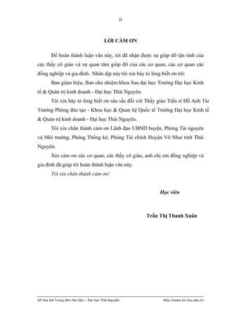 ii



                                         LỜI CẢM ƠN

        Để hoàn thành luận văn này, tôi đã nhận được sự giúp đỡ tận tình của
các thầy cô giáo và sự quan tâm giúp đỡ của các cơ quan, các cơ quan các
đồng nghiệp và gia đình. Nhân dịp này tôi xin bày tỏ lòng biết ơn tới:
        Ban giám hiệu, Ban chủ nhiệm khoa Sau đại học Trường Đại học Kinh
tế & Quản trị kinh doanh - Đại học Thái Nguyên.
        Tôi xin bày tỏ lòng biết ơn sâu sắc đối với Thầy giáo Tiến sĩ Đỗ Anh Tài
Trưởng Phòng đào tạo - Khoa học & Quan hệ Quốc tế Trường Đại học Kinh tế
& Quản trị kinh doanh - Đại học Thái Nguyên.
        Tôi xin chân thành cảm ơn Lãnh đạo UBND huyện, Phòng Tài nguyên
và Môi trường, Phòng Thống kê, Phòng Tài chính Huyện Võ Nhai tỉnh Thái
Nguyên.
        Xin cảm ơn các cơ quan, các thầy cô giáo, anh chị em đồng nghiệp và
gia đình đã giúp tôi hoàn thành luận văn này.
        Tôi xin chân thành cảm ơn!


                                                            Học viên



                                                       Trần Thị Thanh Xuân




Số hóa bởi Trung tâm Học liệu – Đại học Thái Nguyên          http://www.lrc-tnu.edu.vn
 