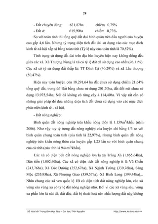 28


     - Đất chuyên dùng:              631,82ha         chiếm 0,75%
     - Đất ở:                        615,90ha         chiếm 0,73%
     So với toàn tỉnh thì tổng quỹ đất đai bình quân trên đầu người của huyện
cao gấp 4,6 lần. Nhưng tỷ trọng diện tích đất đai sử dụng vào các mục đích
kinh tế-xã hội xấp xỉ bằng toàn tỉnh (Tỷ lệ này của toàn tỉnh là 70,52%)
     Tình trạng sử dụng đất đai trên địa bàn huyện hiện nay không đồng đều
giữa các xã. Xã Thượng Nung là xã có tỷ lệ đất đã sử dụng cao nhất (96,11%).
Các xã có tỷ sử dụng đất thấp là: TT Đình Cả (40.29%) và xã Lâu thượng
(50,47%).
     Hiện nay toàn huyện còn 18.291,64 ha đất chưa sử dụng chiếm 21,64%
tổng quỹ đất, trong đó Đất bằng chưa sử dụng 201,70ha, đất đồi núi chưa sử
dụng 13.975,54ha, Núi đá không có rừng cây 4.114,40ha. Vì vậy rất cần có
những giải pháp để đưa những diện tích đất chưa sử dụng vào các mục đích
phát triển kinh tế - xã hội.
     - Đất nông nghiệp:
     Bình quân đất nông nghiệp trên khẩu nông thôn là 1.159m2/khẩu (năm
2006). Như vậy tuy tỷ trọng đất nông nghiệp của huyện chỉ bằng 1/3 so với
bình quân chung toàn tỉnh (của tỉnh là 22,97%), nhưng bình quân đất nông
nghiệp trên khẩu nông thôn của huyện gấp 1,23 lần so với bình quân chung
của cả tỉnh (của tỉnh là 944m2/khẩu).
     Các xã có diện tích đất nông nghiệp lớn là xã Tràng Xá (1.865,64ha),
Dân tiến (1.002,69ha). Các xã có diện tích đất nông nghiệp ít là Vũ Chấn
(243,76ha), Xã Cúc Đường (252,67ha), Xã Nginh Tường (330,76ha), Sảng
Mộc (235,93ha), Xã Phượng Giao (359,57ha), Xã Bình Long (399,44ha)...
Nhìn chung các xã ven quốc lộ 1B có diện tích đất nông nghiệp lớn, các xã
vùng sâu vùng xa có tỷ lệ đất nông nghiệp nhỏ. Bởi vì các xã vùng sâu, vùng
xa phần lớn là núi đá, đất dốc, đất bị thoái hoá nên chất lượng đất này không



Số hóa bởi Trung tâm Học liệu – Đại học Thái Nguyên            http://www.lrc-tnu.edu.vn
 
