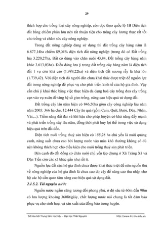 29


thích hợp cho trồng loại cây nông nghiệp, còn dọc theo quốc lộ 1B Diện tích
đất bằng chiếm phần lớn nên rất thuận tiện cho trồng cây lương thực rất tốt
cho trồng và chăm sóc cây nông nghiệp.
     Trong đất nông nghiệp đang sử dụng thì đất trồng cây hàng năm là
6.877,14ha chiếm 89,04% diện tích đất nông nghiệp (trong đó có Đất trồng
lúa 3.220,27ha, Đất cỏ dùng vào chăn nuôi 43,84, Đất trồng cây hàng năm
khác 3.613,03ha). Điều đáng lưu ý trong đất trồng cây hàng năm là diện tích
đất 1 vụ còn khá cao (1.989,22ha) và diện tích đất nương rẫy là khá lớn
(1.739,42). Với diện tích đó người dân chưa khai thác được triệt để nguồn lực
đất trong nông nghiệp để phục vụ cho phát triển kinh tế của hộ gia đình. Vậy
cần chú ý khai thác bằng việc thực hiện đa dạng hoá cây trồng đưa cây trồng
cạn vào vụ xuân để tăng hệ số gieo trồng, nâng cao hiệu quả sử dụng đất.
     Đất trồng cây lâu năm hiện có 846,50ha gồm cây công nghiệp lâu năm
năm 2005: 366 ha chè, 12.444 Cây ăn quả (gồm Cam, Quít, Bưởi, Dứa, Nhãn,
Vải,...). Tiềm năng đất đai và khí hậu cho phép huyện có khả năng đẩy mạnh
và phát triển trồng cây lâu năm, đồng thời phát huy lợi thế trong việc sử dụng
hiệu quả trên đất dốc.
     Diện tích nuôi trồng thuỷ sản hiện có 155,28 ha chủ yếu là nuôi quảng
canh, năng suất chưa cao bởi lượng nước vào mùa khô thường không có đủ
nên không thích hợp cho điều kiện cho nuôi trồng thuỷ sản phát triển.
     Bên cạnh đó đất đồng cỏ chăn nuôi chủ yếu tập chung ở Xã Tràng Xá và
Dân Tiến còn các xã khác gần như rất ít.
     Nguồn lực đất của hộ gia đình chưa được khai thác triệt để nên nguồn thu
về nông nghiệp của hộ gia đình là chưa cao do vậy để nâng cao thu nhập cho
hộ các hộ cần quan tâm nâng cao hiệu quả sử dụng đất.
2.1.5.2. Tài nguyên nước
     Nguồn nước ngầm cũng tương đối phong phú, ở độ sâu từ 60m đến 90m
có lưu lượng khoảng 360lít/giây, chất lượng nước nói chung là tốt đảm bảo
phục vụ cho sinh hoạt và sản xuất của đồng bào trong huỵên.


Số hóa bởi Trung tâm Học liệu – Đại học Thái Nguyên       http://www.lrc-tnu.edu.vn
 