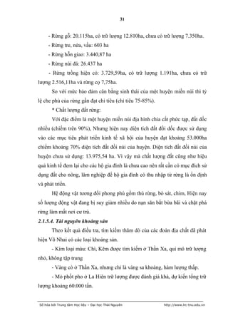 31


     - Rừng gỗ: 20.115ha, có trữ lượng 12.810ha, chưa có trữ lượng 7.350ha.
     - Rừng tre, nứa, vầu: 603 ha
     - Rừng hỗn giao: 3.440,87 ha
     - Rừng núi đá: 26.437 ha
     - Rừng trồng hiện có: 3.729,59ha, có trữ lượng 1.191ha, chưa có trữ
lượng 2.516,11ha và rừng cọ 7,75ha.
       So với mức bảo đảm cân bằng sinh thái của một huyện miền núi thì tỷ
lệ che phủ của rừng gần đạt chỉ tiêu (chỉ tiêu 75-85%).
       * Chất lượng đất rừng:
       Với đặc điểm là một huyện miền núi địa hình chia cắt phức tạp, đất dốc
nhiều (chiếm trên 90%), Nhưng hiện nay diện tích đất đồi dốc được sử dụng
vào các mục tiêu phát triển kinh tế xã hội của huyện đạt khoảng 53.000ha
chiếm khoảng 70% diện tích đất đồi núi của huyện. Diện tích đất đồi núi của
huyện chưa sử dụng: 13.975,54 ha. Vì vậy mà chất lượng đất cũng như hiệu
quả kinh tế đem lại cho các hộ gia đình là chưa cao nên rất cần có mục đích sử
dụng đất cho nông, lâm nghiệp để hộ gia đình có thu nhập từ rừng là ổn định
và phát triển.
       Hệ động vật tương đối phong phú gồm thú rừng, bò sát, chim, Hiện nay
số lượng động vật đang bị suy giảm nhiều do nạn săn bắt bừa bãi và chặt phá
rừng làm mất nơi cư trú.
2.1.5.4. Tài nguyên khoáng sản
       Theo kết quả điều tra, tìm kiếm thăm dò của các đoàn địa chất đã phát
hiện Võ Nhai có các loại khoáng sản.
       - Kim loại màu: Chì, Kẽm được tìm kiếm ở Thần Xa, qui mô trữ lượng
nhỏ, không tập trung
       - Vàng có ở Thần Xa, nhưng chỉ là vàng sa khoáng, hàm lượng thấp.
       - Mỏ phốt pho ở La Hiên trữ lượng được đánh giá khá, dự kiến tổng trữ
lượng khoảng 60.000 tấn.


Số hóa bởi Trung tâm Học liệu – Đại học Thái Nguyên       http://www.lrc-tnu.edu.vn
 
