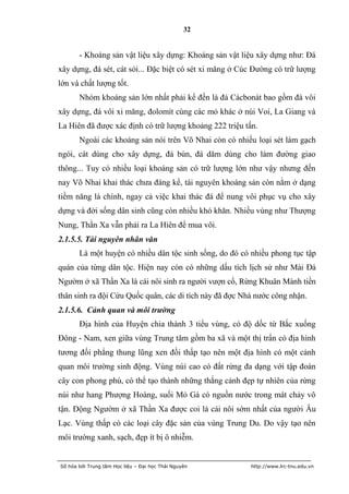 32


       - Khoáng sản vật liệu xây dựng: Khoáng sản vật liệu xây dựng như: Đá
xây dựng, đá sét, cát sỏi... Đặc biệt có sét xi măng ở Cúc Đường có trữ lượng
lớn và chất lượng tốt.
       Nhóm khoáng sản lớn nhất phải kể đến là đá Cácbonát bao gồm đá vôi
xây dựng, đá vôi xi măng, đolomít cùng các mỏ khác ở núi Voi, La Giang và
La Hiên đã được xác định có trữ lượng khoảng 222 triệu tấn.
       Ngoài các khoáng sản nói trên Võ Nhai còn có nhiều loại sét làm gạch
ngói, cát dùng cho xây dựng, đá bùn, đá dăm dùng cho làm đường giao
thông... Tuy có nhiều loại khoáng sản có trữ lượng lớn như vậy nhưng đến
nay Võ Nhai khai thác chưa đáng kể, tài nguyên khoáng sản còn nằm ở dạng
tiềm năng là chính, ngay cả việc khai thác đá để nung vôi phục vụ cho xây
dựng và đời sống dân sinh cũng còn nhiều khó khăn. Nhiều vùng như Thượng
Nung, Thần Xa vẫn phải ra La Hiên để mua vôi.
2.1.5.5. Tài nguyên nhân văn
       Là một huyện có nhiều dân tộc sinh sống, do đó có nhiều phong tục tập
quán của từng dân tộc. Hiện nay còn có những dấu tích lịch sử như Mài Đá
Ngườm ở xã Thần Xa là cái nôi sinh ra người vượn cổ, Rừng Khuân Mành tiền
thân sinh ra đội Cứu Quốc quân, các di tích này đã đợc Nhà nước công nhận.
2.1.5.6. Cảnh quan và môi trường
       Địa hình của Huyện chia thành 3 tiểu vùng, có độ dốc từ Bắc xuống
Đông - Nam, xen giữa vùng Trung tâm gồm ba xã và một thị trấn có địa hình
tương đối phẳng thung lũng xen đồi thấp tạo nên một địa hình có một cảnh
quan môi trường sinh động. Vùng núi cao có đất rừng đa dạng với tập đoàn
cây con phong phú, có thể tạo thành những thắng cảnh đẹp tự nhiên của rừng
núi như hang Phượng Hoàng, suối Mỏ Gà có nguồn nước trong mát chảy vô
tận. Động Ngườm ở xã Thần Xa được coi là cái nôi sớm nhất của người Âu
Lạc. Vùng thấp có các loại cây đặc sản của vùng Trung Du. Do vậy tạo nên
môi trường xanh, sạch, đẹp ít bị ô nhiễm.


Số hóa bởi Trung tâm Học liệu – Đại học Thái Nguyên      http://www.lrc-tnu.edu.vn
 