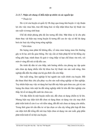 33


2.1.5.7. Nhận xét chung về điều kiện tự nhiên và các nguồn lực
       * Thuận lợi
     Do vị trí của huyện có quốc lộ 1B chạy qua trung tâm huyện vì vậy thuận
lợi cho việc mua bán, trao đổi hàng hoá và tiếp nhận khoa học kỹ thuật vào
sản xuất và trong sinh hoạt.
     Chế độ nhiệt phong phú độ ẩm tương đối khá. Mặt khác tỷ lệ che phủ
thảm thực vật hiện nay trong huyện là tương đối cao do vậy có thể đa dạng
hoá các loại cây trồng trong nông nghiệp.
       * Khó khăn
     Do lượng mưa phân bố không đều, về mùa mưa lượng mưa lớn thường
gây ra lũ lụt, ách tắc giao thông. Do vậy cần có biện pháp bố trí hệ thống cây
trồng phù hợp, tránh được lũ quét ở vùng thấp và hạn chế được rửa trôi, xói
mòn ở vùng đồi núi có độ dốc cao.
     Do trình độ dân trí còn thấp, ảnh hưởng nhiều của phong tục tập quán
nên chưa áp dụng nhiều tiến bộ khoa hoc kỹ thuật vào sản xuất nông, lâm
nghiệp dẫn đến thu nhập của hộ gia đình vẫn còn thấp.
     Sản xuất nông, lâm nghiệp là hai ngành sản xuất chính của huyện. Đất
đai được khai thác chủ yếu phục vụ cho sản xuất nông nghiệp và lâm nghiệp.
Tuy nhiên hiện nay việc sử dụng hai loại đất này hiệu quả chưa cao, giá trị sản
lượng thu được trên một ha đất nông nghiệp nhất là trên đất lâm nghiệp còn
thấp, hệ số sử dụng đất canh tác chưa cao.
     Với đặc điểm là một huyện miền núi, đất chưa sử dụng chiếm tỷ lệ lớn.
Nhưng hiện nay diện tích đất chưa sử dụng được sử dụng vào các mục đích
phát triển kinh tế còn ít so với tiềm năng, đất đồi núi chưa sử dụng còn nhiều.
Trong thời gian tới cần đầu tư và lựa chọn cơ cấu cây trồng phù hợp để đưa
các diện tích đất trống đồi núi trọc hiện chưa sử dụng vào sản xuất, góp phần
phát triển kinh tế xã hội của huyện.



Số hóa bởi Trung tâm Học liệu – Đại học Thái Nguyên       http://www.lrc-tnu.edu.vn
 