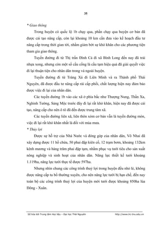 35


* Giao thông
     Trong huyện có quốc lộ 1b chạy qua, phần chạy qua huyện cơ bản đã
được cải tạo nâng cấp, còn lại khoảng 10 km cần đưa vào kế hoạch đầu tư
nâng cấp trong thời gian tới, nhằm giảm bớt sự khó khăn cho các phương tiện
tham gia giao thông.
     Tuyến đường đi từ Thị trấn Đình Cả đi xã Bình Long đến nay đã trải
nhựa xong, nhưng còn một số cầu cống là cầu tạm hiệu quả đã giải quyết việc
đi lại thuận tiện cho nhân dân trong và ngoài huyện.
     Tuyến đường đi từ Tràng Xá đi Liên Minh và ra Thành phố Thái
Nguyên, đã được đầu tư nâng cấp rải cấp phối, chất lượng hiện nay đảm bảo
được việc đi lại của nhân dân.
     Các tuyến đường 1b vào các xã ở phía bắc như Thượng Nung, Thần Xa,
Nghinh Tường, Sảng Mộc trước đây đi lại rất khó khăn, hiện nay đã được cải
tạo, nâng cấp cho nên ô tô đã đến được trung tâm xã.
     Các tuyến đường liên xã, liên thôn xóm cơ bản vẫn là tuyến đường mòn,
việc đi lại rất khó khăn nhất là đối với mùa mưa.
* Thủy lợi
     Được sự hỗ trợ của Nhà Nước và đóng góp của nhân dân, Võ Nhai đã
xây dựng được 11 hồ chứa, 50 phai đập kiên cố, 12 trạm bơm, khoảng 132km
kênh mương và hàng trăm phai đập tạm, nhằm phục vụ tưới tiêu cho sản xuất
nông nghiệp và sinh hoạt của nhân dân. Năng lực thiết kế tưới khoảng
1.119ha, năng lực tưới thực tế được 597ha.
     Nhưng nhìn chung các công trình thuỷ lợi trong huyện đều nhỏ lẻ, không
được nâng cấp tu bổ thường xuyên, cho nên năng lực tưới bị hạn chế, đến nay
toàn bộ các công trình thuỷ lợi của huyện mới tưới được khoảng 850ha lúa
Đông - Xuân.




Số hóa bởi Trung tâm Học liệu – Đại học Thái Nguyên     http://www.lrc-tnu.edu.vn
 