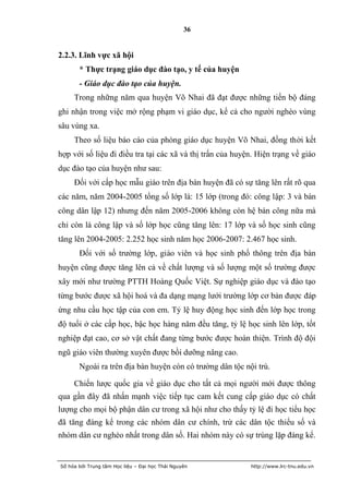 36


2.2.3. Lĩnh vực xã hội
       * Thực trạng giáo dục đào tạo, y tế của huyện
       - Giáo dục đào tạo của huyện.
     Trong những năm qua huyện Võ Nhai đã đạt được những tiến bộ đáng
ghi nhận trong việc mở rộng phạm vi giáo dục, kể cả cho người nghèo vùng
sâu vùng xa.
     Theo số liệu báo cáo của phòng giáo dục huyện Võ Nhai, đồng thời kết
hợp với số liệu đi điều tra tại các xã và thị trấn của huyện. Hiện trạng về giáo
dục đào tạo của huyện như sau:
     Đối với cấp học mẫu giáo trên địa bàn huyện đã có sự tăng lên rất rõ qua
các năm, năm 2004-2005 tổng số lớp là: 15 lớp (trong đó: công lập: 3 và bán
công dân lập 12) nhưng đến năm 2005-2006 không còn hệ bán công nữa mà
chỉ còn là công lập và số lớp học cũng tăng lên: 17 lớp và số học sinh cũng
tăng lên 2004-2005: 2.252 học sinh năm học 2006-2007: 2.467 học sinh.
       Đối với số trường lớp, giáo viên và học sinh phổ thông trên địa bàn
huyện cũng được tăng lên cả về chất lượng và số lượng một số trường được
xây mới như trường PTTH Hoàng Quốc Việt. Sự nghiệp giáo dục và đào tạo
từng bước được xã hội hoá và đa dạng mạng lưới trường lớp cơ bản được đáp
ứng nhu cầu học tập của con em. Tỷ lệ huy động học sinh đến lớp học trong
độ tuổi ở các cấp học, bậc học hàng năm đều tăng, tỷ lệ học sinh lên lớp, tốt
nghiệp đạt cao, cơ sở vật chất đang từng bước được hoàn thiện. Trình độ đội
ngũ giáo viên thường xuyên được bồi dưỡng nâng cao.
       Ngoài ra trên địa bàn huyện còn có trường dân tộc nội trú.

     Chiến lược quốc gia về giáo dục cho tất cả mọi người mới được thông
qua gần đây đã nhấn mạnh việc tiếp tục cam kết cung cấp giáo dục có chất
lượng cho mọi bộ phận dân cư trong xã hội như cho thấy tỷ lệ đi học tiểu học
đã tăng đáng kể trong các nhóm dân cư chính, trừ các dân tộc thiểu số và
nhóm dân cư nghèo nhất trong dân số. Hai nhóm này có sự trùng lặp đáng kể.


Số hóa bởi Trung tâm Học liệu – Đại học Thái Nguyên        http://www.lrc-tnu.edu.vn
 