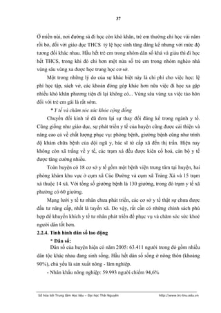 37



Ở miền núi, nơi đường sá đi học còn khó khăn, trẻ em thường chỉ học vài năm
rồi bỏ, đối với giáo dục THCS tỷ lệ học sinh tăng đáng kể nhưng với mức độ
tương đối khác nhau. Hầu hết trẻ em trong nhóm dân số khá và giàu thì đi học
hết THCS, trong khi đó chỉ hơn một nửa số trẻ em trong nhóm nghèo nhà
vùng sâu vùng xa được học trung học cơ sở.
     Một trong những lý do của sự khác biệt này là chi phí cho việc học: lệ
phí học tập, sách vở, các khoản đóng góp khác hơn nữa việc đi học xa gặp
nhiều khó khăn phương tiện đi lại không có... Vùng sâu vùng xa việc tảo hôn
đối với trẻ em gái là rất sớm.
       * Y tế và chăm sóc sức khỏe cộng đồng
     Chuyển đổi kinh tế đã đem lại sự thay đổi đáng kể trong ngành y tế.
Cũng giống như giáo dục, sự phát triển y tế của huyện cũng được cải thiện và
nâng cao cả về chất lượng phục vụ: phòng bệnh, giường bệnh cũng như trình
độ khám chữa bệnh của đội ngũ y, bác sĩ từ cấp xã đến thị trấn. Hiện nay
không còn xã trắng về y tế, các trạm xá đều được kiên cố hoá, cán bộ y tế
được tăng cường nhiều.
     Toàn huyện có 18 cơ sở y tế gồm một bệnh viện trung tâm tại huyện, hai
phòng khám khu vực ở cụm xã Cúc Đường và cụm xã Tràng Xá và 15 trạm
xá thuộc 14 xã. Với tổng số giường bệnh là 130 giường, trong đó trạm y tế xã
phường có 60 giường.
     Mạng lưới y tế tư nhân chưa phát triển, các cơ sở y tế thật sự chưa được
đầu tư nâng cấp, nhất là tuyến xã. Do vậy, rất cần có những chính sách phù
hợp để khuyến khích y tế tư nhân phát triển để phục vụ và chăm sóc sức khoẻ
người dân tốt hơn.
2.2.4. Tình hình dân số lao động
       * Dân số:
       Dân số của huyện hiện có năm 2005: 63.411 người trong đó gồm nhiều
dân tộc khác nhau đang sinh sống. Hầu hết dân số sống ở nông thôn (khoảng
90%), chủ yếu là sản xuất nông - lâm nghiệp.
     - Nhân khẩu nông nghiệp: 59.993 người chiếm 94,6%



Số hóa bởi Trung tâm Học liệu – Đại học Thái Nguyên      http://www.lrc-tnu.edu.vn
 