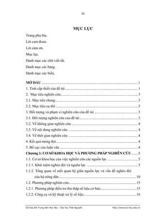 iii



                                               MỤC LỤC
Trang phụ bìa.
Lời cam đoan.
Lời cảm ơn.
Mục lục.
Danh mục các chữ viết tắt.
Danh mục các bảng.
Danh mục các biểu.

MỞ ĐẦU .......................................................................................................... 1
1. Tính cấp thiết của đề tài ................................................................................ 1
2. Mục tiêu nghiên cứu ..................................................................................... 3
2.1. Mục tiêu chung ........................................................................................... 3
2.2. Mục tiêu cụ thể ........................................................................................... 3
3. Đối tượng và phạm vi nghiên cứu của đề tài ................................................ 3
3.1. Đối tượng nghiên cứu của đề tài ................................................................ 3
3.2. Về không gian nghiên cứu ......................................................................... 4
3.3. Về nội dung nghiên cứu ............................................................................ 4
3.4. Về thời gian nghiên cứu ............................................................................ 4
4. Kết quả mong đợi .......................................................................................... 4
5. Bố cục của luận văn ...................................................................................... 4
Chƣơng 1: CƠ SỞ KHOA HỌC VÀ PHƢƠNG PHÁP NGHIÊN CỨU ........ 5
1.1. Cơ sở khoa học của việc nghiên cứu các nguồn lực ................................. 5
1.1.1. Khái niệm nghèo đói và nguồn lực ........................................................ 5
1.1.2. Tổng quan về mối quan hệ giữa nguồn lực và vấn đề nghèo đói
        của hộ nông dân ..................................................................................... 10
1.2. Phương pháp nghiên cứu .......................................................................... 15
1.2.1. Phương pháp điều tra thu thập số liệu cơ bản ....................................... 15
1.2.2. Công cụ và kỹ thuật xử lý số liệu.......................................................... 16


Số hóa bởi Trung tâm Học liệu – Đại học Thái Nguyên                                    http://www.lrc-tnu.edu.vn
 