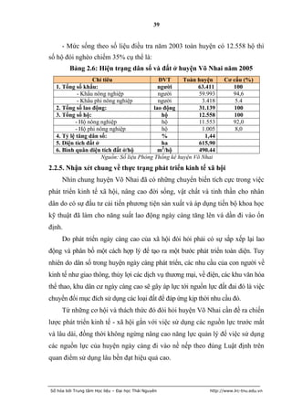 39


     - Mức sống theo số liệu điều tra năm 2003 toàn huyện có 12.558 hộ thì
số hộ đói nghèo chiếm 35% cụ thể là:
         Bảng 2.6: Hiện trạng dân số và đất ở huyện Võ Nhai năm 2005
                 Chỉ tiêu                   ĐVT      Toàn huyện     Cơ cấu (%)
  1. Tổng số khẩu:                          ngƣời         63.411       100
           - Khẩu nông nghiệp               người          59.993      94,6
           - Khẩu phi nông nghiệp           người           3.418       5.4
  2. Tổng số lao động:                    lao động         31.139      100
  3. Tổng số hộ:                             hộ            12.558      100
          - Hộ nông nghiệp                   hộ            11.553      92,0
          - Hộ phi nông nghiệp               hộ             1.005       8,0
  4. Tỷ lệ tăng dân số:                      %               1,44
  5. Diện tích đất ở                         ha            615,90
  6. Bình quân diện tích đất ở/hộ           m2/hộ          490.44
                     Nguồn: Số liệu Phòng Thống kê huyện Võ Nhai
2.2.5. Nhận xét chung về thực trạng phát triển kinh tế xã hội
     Nhìn chung huyện Võ Nhai đã có những chuyển biến tích cực trong việc
phát triển kinh tế xã hội, nâng cao đời sống, vật chất và tinh thần cho nhân
dân do có sự đầu tư cải tiến phương tiện sản xuất và áp dụng tiến bộ khoa học
kỹ thuật đã làm cho năng suất lao động ngày càng tăng lên và dần đi vào ổn
định.
     Do phát triển ngày càng cao của xã hội đòi hỏi phải có sự sắp xếp lại lao
động và phân bố một cách hợp lý để tạo ra một bước phát triển toàn diện. Tuy
nhiên do dân số trong huyện ngày càng phát triển, các nhu cầu của con người về
kinh tế như giao thông, thủy lợi các dịch vụ thương mại, về điện, các khu văn hóa
thể thao, khu dân cư ngày càng cao sẽ gây áp lực tới nguồn lực đất đai đó là việc
chuyển đổi mục đích sử dụng các loại đất để đáp ứng kịp thời nhu cầu đó.
     Từ những cơ hội và thách thức đó đòi hỏi huyện Võ Nhai cần đề ra chiến
lược phát triển kinh tế - xã hội gắn với việc sử dụng các nguồn lực trước mắt
và lâu dài, đồng thời không ngừng nâng cao năng lực quản lý để việc sử dụng
các nguồn lực của huyện ngày càng đi vào nề nếp theo đúng Luật định trên
quan điểm sử dụng lâu bền đạt hiệu quả cao.



Số hóa bởi Trung tâm Học liệu – Đại học Thái Nguyên           http://www.lrc-tnu.edu.vn
 