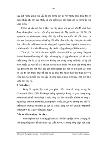 44


vực đất ruộng cũng chủ yếu là nhờ nước trời do vậy trong mùa mưa thì có
nước nhiều khi còn quá nhiều và khó kiểm soát còn mùa khô thi nước trở lên
khan hiếm.
     Chính vì vậy đất đai ở khu vực này cũng khó có cơ hội để khai thác
được nhiều phục vụ cho cuộc sống của đồng bào đây là một hạn chế đối với
nguồn lực tự nhiên quan trọng nhất này ở khu vực miền núi nói chung và
khu vực đang nghiên cứu nói riêng. Để khắc phục việc này chúng ta cần phải
tìm ra hay thay đổi cơ cấu cây trồng phù hợp đặc biệt là phát triển các cây
chịu hạn trên các chân đất nương rẫy và đất ruộng cho người dân nơi đây.
     Tóm lại: Đất đai ở khu vực nghiên cứu so với khu vực đồng bằng có
thể nói họ có tiềm năng về diện tích song họ lại gặp rất nhiều khó khăn về
chất lượng đất do có độ dốc cao, không chủ động trong tưới tiêu và bị xói
mòn nhiều do vậy đất đai nhanh bị bạc màu. Phần lớn diện tích trong khu
vực phù hợp cho sản xuất các cây lâm nghiệp đòi hỏi có thời gian dài mới
có thu do vậy trước thực tế các hộ có mức thu nhập thấp như hiện nay và
sống dựa vào nguồn thu chủ yếu từ nông nghiệp như hiện nay sẽ là một khó
khăn lớn cho họ.
3.1.2.2. Rừng
       Rừng là nguồn lực chủ yếu phát triển kinh tế trong tương lai
(Primentel, 1989). Điều đó có nghĩa rằng nguồn lực Rừng rất quan trọng trong
phát triển kinh tế và đặc biệt là mức sống của dân tộc miền núi bởi vì rừng là
nguồn lực tự nhiên như nước, lương thực, thuốc, củi, gỗ và những nhu cầu vật
chất khác. Dân tộc miền núi có lịch sử lâu dài cùng với mối quan hệ mật thiết
từ rừng bởi đó là cuộc sống của họ[36].
* Sự ưu tiên sử dụng của rừng
       Như đã phân tích ở những phần trước đất lâm nghiệp chiếm tỷ trọng rất
lớn trong tổng quỹ đất của khu vực (xấp xỉ 68,3% trong tổng diện tích đất).



Số hóa bởi Trung tâm Học liệu – Đại học Thái Nguyên       http://www.lrc-tnu.edu.vn
 