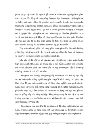 46


phẩm có giá trị cao và ổn định là gỗ và củi. Các lâm sản ngoài gỗ bao gồm:
than củi, củi đốt, động vật trong rừng, hoa quả hạt, thảo dược, cỏ cho gia súc
và lá lợp mái nhà... những hộ gia đình nghèo có diện tích đất lâm nghiệp nhỏ
thường họ sống dựa vào các lâm sản ngoài gỗ tuy nhiên điều này sẽ không bền
vững đối với các hộ gia đình. Đặc biệt là các hộ gia đình (vùng I), ở (vùng II)
củi là nguyên liệu chính phục vụ đun nấu trong gia đình bởi giá thành rất rẻ
và dễ khai thác được mặt khác hộ cũng có thể bán để tăng thu nhập. Họ sống
chủ yếu dựa vào đó mà thu nhập không ổn định, theo mùa vụ không có sản
xuất hay chế biến cụ thể do đo thu nhập của hộ gia đình thấp.
     Tuy nhiên như đã phân tích trong phần trước phần lớn diện tích là rừng
mới trồng có trữ lượng thấp do vậy mà phần sản phẩm thu được rất thấp nếu
so sánh với các nguồn thu từ sản xuất nông nghiệp.
     Như vậy có thể nói vai trò của rừng đối với việc tạo ra thu nhập cho hộ
hiện nay hầu như không có gì, nhưng đây là một tiềm năng lớn cho tương lai
mà các hộ cần phải quan tâm và nên đầu tư. Tuy nhiên ngoài yếu tố thu nhập
thì rừng còn có các vai trò khác như:
       Rừng với môi trường: Rừng cung cấp nhiều hình thái dịch vụ trực tiếp
về môi trường cho những người sống gần rừng Các dịch vụ này bao gồm: việc
khôi phục độ màu mỡ của đất trong hệ thống nông nghiệp luân canh, duy trì
lượng nước và bảo vệ chất lượng nước cung cấp cỏ cho chăn nuôi gia súc, thu
phấn cho thực vật, kiềm chế sâu cỏ và duy trì đa dạng sinh học bao gồm cả
duy trì giống cây cho nông nghiệp. Rừng cũng mang lại các dịch vụ môi
trường gián tiếp cho người sống xa rừng. Ví dụ dự án bảo vệ nước, và du lịch
sinh thái rừng (ở Vùng III).
       Rừng tạo ra việc làm: Các hộ gia đình có ít đất nông nghiệp thu hút một
lượng lớn nhân công lao động trong lĩnh vực lâm nghiệp tạo điều kiện công ăn
việc làm tăng thu nhập cho hộ gia đình góp phần giảm nghèo cho hộ gia đình.



Số hóa bởi Trung tâm Học liệu – Đại học Thái Nguyên       http://www.lrc-tnu.edu.vn
 