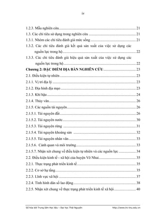 iv



1.2.3. Mẫu nghiên cứu ..................................................................................... 21
1.3. Các chỉ tiêu sử dụng trong nghiên cứu .................................................... 21
1.3.1. Nhóm các chỉ tiêu đánh giá mức sống .................................................. 21
1.3.2. Các chỉ tiêu đánh giá kết quả sản xuất của việc sử dụng các
        nguồn lực trong hộ ................................................................................. 22
1.3.3. Các chỉ tiêu đánh giá hiệu quả sản xuất của việc sử dụng các
         nguồn lực trong hộ ................................................................................ 22
Chƣơng 2: ĐẶC ĐIỂM ĐỊA BÀN NGHIÊN CỨU .................................... 23
2.1. Điều kiện tự nhiên .................................................................................... 23
2.1.1. Vị trí địa lý ............................................................................................ 23
2.1.2. Địa hình địa mạo ................................................................................... 23
2.1.3. Khí hậu .................................................................................................. 24
2.1.4. Thủy văn................................................................................................ 26
2.1.5. Các nguồn tài nguyên ............................................................................ 26
2.1.5.1. Tài nguyên đất .................................................................................... 26
2.1.5.2. Tài nguyên nước................................................................................. 30
2.1.5.3. Tài nguyên rừng ................................................................................ 31
2.1.5.4. Tài nguyên khoáng sản ..................................................................... 32
2.1.5.5. Tài nguyên nhân văn .......................................................................... 33
2.1.5.6. Cảnh quan và môi trường .................................................................. 33
2.1.5.7. Nhận xét chung về điều kiện tự nhiên và các nguồn lực ................... 34
2.2. Điều kiện kinh tế - xã hội của huyện Võ Nhai ......................................... 35
2.2.1. Thực trạng phát triển kinh tế ................................................................. 35
2.2.2. Cơ sở hạ tầng ......................................................................................... 35
2.2.3. Lĩnh vực xã hội ..................................................................................... 37
2.2.4. Tình hình dân số lao động ..................................................................... 38
2.2.5. Nhận xét chung về thực trạng phát triển kinh tế xã hội ........................ 40



Số hóa bởi Trung tâm Học liệu – Đại học Thái Nguyên                                    http://www.lrc-tnu.edu.vn
 