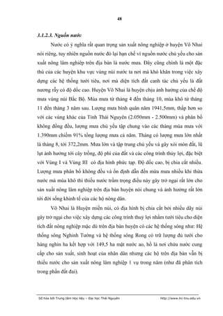 48


3.1.2.3. Nguồn nước
       Nước có ý nghĩa rất quan trọng sản xuất nông nghiệp ở huyện Võ Nhai
nói riêng, tuy nhiên nguồn nước đó lại hạn chế vì nguồn nước chủ yếu cho sản
xuất nông lâm nghiêp trên địa bàn là nước mưa. Đây cũng chính là một đặc
thù của các huyện khu vực vùng núi nước ta nơi mà khó khăn trong việc xây
dựng các hệ thống tưới tiêu, nơi mà diện tích đất canh tác chủ yếu là đất
nương rẫy có độ dốc cao. Huyện Võ Nhai là huyện chịu ảnh hưởng của chế độ
mưa vùng núi Bắc Bộ. Mùa mưa từ tháng 4 đến tháng 10, mùa khô từ tháng
11 đến tháng 3 năm sau. Lượng mưa bình quân năm 1941,5mm, thấp hơn so
với các vùng khác của Tỉnh Thái Nguyên (2.050mm - 2.500mm) và phân bố
không đồng đều, lượng mưa chủ yếu tập chung vào các tháng mùa mưa với
1.390mm chiếm 91% tổng lượng mưa cả năm. Tháng có lượng mưa lớn nhất
là tháng 8, tới 372,2mm. Mưa lớn và tập trung chủ yếu và gây xói mòn đất, lũ
lụt ảnh hưởng tới cây trồng, độ phì của đất và các công trình thủy lợi, đặc biệt
với Vùng I và Vùng III có địa hình phức tạp. Độ dốc cao, bị chia cắt nhiều.
Lượng mưa phân bố không đều và ổn định dẫn đến mừa mưa nhiều khi thừa
nước mà mùa khô thì thiếu nước trầm trọng điều này gây trở ngại rất lớn cho
sản xuất nông lâm nghiệp trên địa bàn huyện nói chung và ảnh hưởng rất lớn
tới đời sống khinh tế của các hộ nông dân.
       Võ Nhai là Huyện miền núi, có địa hình bị chia cắt bởi nhiều dãy núi
gây trở ngại cho việc xây dựng các công trình thuỷ lợi nhằm tưới tiêu cho diện
tích đất nông nghiệp mặc dù trên địa bàn huyện có các hệ thống sông như: Hệ
thống sông Nghinh Tường và hệ thống sông Rong có trữ lượng đủ tưới cho
hàng nghìn ha kết hợp với 149,5 ha mặt nước ao, hồ là nơi chứa nước cung
cấp cho sản xuất, sinh hoạt của nhân dân nhưng các hộ trên địa bàn vẫn bị
thiếu nước cho sản xuất nông lâm nghiệp 1 vụ trong năm (như đã phân tích
trong phần đất đai).



Số hóa bởi Trung tâm Học liệu – Đại học Thái Nguyên        http://www.lrc-tnu.edu.vn
 