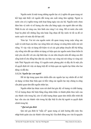 49


       Nguồn nước là một trong những nguồn lực có ý nghĩa rất quan trọng nó
kết hợp mật thiết với nguồn đất trong sản xuất nông lâm nghiệp. Ngoài ra
nước còn có ý nghĩa trong sinh hoạt hàng ngày của các hộ. Nguồn nước chưa
đảm bảo vệ sinh và số lượng cho nhu cầu hàng ngày của người dân nơi đây.
Nhất là các xã vùng cao, hẻo lánh của vùng I và vùng. Để có nước cho sinh
hoạt họ phải nối những ống nứa hoặc ống nhựa để lấy nước từ rất xa để có
nước sạch với mức độ rất hạn chế.
       Tóm lại: Vai trò của nguồn nước rất quan trọng trong cuộc sống sản
xuất và sinh hoạt của khu vực nông thôn nói chung và nông thôn miền núi nói
riêng. Vì vậy việc sử dụng tiết kiệm và có các giải pháp chuyển đổi hệ thống
cây trồng trên đất cạn nhằm sử dụng có hiệu quả các nguồn nước khan hiếm là
một yêu cầu đối với các cấp lãnh đạo và các nhà chuyên môn để nâng cao đời
sống kinh tế cho đồng bào dân tộc các khu vực vùng núi nói riêng và vùng núi
tỉnh Thái Nguyên nói riêng. Có nguồn nước phong phú và đầy đủ là một yếu
tố quyết định tới việc sử dụng triệt để và hiệu quả các nguồn lực khác như lao
động và đất đai.
3.1.2.4. Nguồn lực con người
       Đề tài tập trung quan tâm nhiều đến các nguồn lực tuy nhiên để có thể
sử dụng và khai thác hiệu quả và bền vững các nguồn lực này chúng ta cũng
cần phải quan tâm đến nguồn nhân lực.
       Nguồn nhân lực được xem xét dưới hai góc độ: số lượng và chất lượng.
Về số lượng được thể hiện bằng tổng nhân khẩu và thành phần theo tuổi của
các thành viên trong hộ, còn về chất lượng được quan tâm nhiều đến trình độ
học vấn của các thành viên trong hộ đặc biệt là chủ hộ người ra quyết định
chính trong hộ.
       * Qui mô gia đình
       Qui mô gia đình là "mẫu số" quan trọng có ảnh hưởng đến mức thu
nhập bình quân của các thành viên trong hộ. Gia đình đông con vừa là nguyên


Số hóa bởi Trung tâm Học liệu – Đại học Thái Nguyên       http://www.lrc-tnu.edu.vn
 