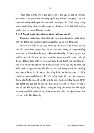 62


       Qua bảng ta thấy lợn là con gia súc nuôi chủ yếu tại các hộ với mục
đích chính là lấy phân bón, tận dụng nguồn phụ phẩm từ trồng trọt. Gia cầm
chăn nuôi trong hộ chủ yếu cho mục đích tự cung tự cấp với số lượng không
nhiều, sở dĩ không phát triển chăn nuôi gia cầm được là do dịch bệnh thường
xuyên và xa thị trường khó vận chuyển.
3.1.3.2. Doanh thu từ sản xuất nông lâm nghiệp của các hộ
     Doanh thu của hộ được hình thành trên cơ sở tổng doanh thu của tất cả các
lĩnh vực: Trồng trọt, chăn nuôi, Lâm nghiệp, thủy sản và hoạt động khác.
     Theo số liệu điều tra của các nhóm hộ cho thấy doanh thu của các hộ
chủ yếu từ các hoạt động trồng trọt và chăn nuôi mang lại trong đó trồng
trọt chiếm tỷ lệ cao hơn. Từ thực tế khảo sát cho thấy các hộ trong khu vực
nghiên cứu chủ yếu sản xuất theo hình thức quảng canh là chính vì vậy có
thể nói đất đai đóng một vai trò quan trọng trong doanh thu của trồng trọt
của các hộ khu vực nghiên cứu. Sự khác nhau về đất đai như đã phân tích
phần trước là nguyên nhân dẫn đến sự khác biệt trong doanh thu từ trồng
trọt của các hộ ví dụ các hộ gia đình vùng I đất dốc là chủ yếu (15-25oC),
có độ xói mòn cao chiếm tỷ lệ lớn nên không thuận tiện cho việc trồng trọt,
Trong khi đó đất vùng II và III có ít đất đồi với độ dốc thấp hơn (0-15oC)
nên doanh thu của các hộ khu vực này cũng cao hơn so với hộ ở vùng I.
Khi đề cập đến nguồn lực đất đai chúng ta cũng cần phải nhắc đến nguồn
lực nước vốn rất hạn chế và phụ thuộc nhiều vào điều kiện địa hình của khu
vực như phần đầu đã đề cập.




Số hóa bởi Trung tâm Học liệu – Đại học Thái Nguyên        http://www.lrc-tnu.edu.vn
 