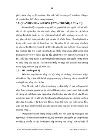 66


phải có các công cụ đủ mạnh để phân tích, Việc sử dụng mô hình hàm hồi quy
sẽ giúp ta thực hiện được mong muốn này.
3.2. QUAN HỆ GIỮA NGUỒN LỰC VÀ THU NHẬP CỦA HỘ
       Bên cạnh việc sáng suốt trong việc ra quyết định của người chủ hộ, việc
sẵn có các nguồn lực như đất, nước, rừng, khí hậu ... sẽ giúp cho các hộ có
những điều kiện thuận lợi cho phát triển kinh tế, việc sử dụng các nguồn lực
này cũng sẽ ảnh hưởng đến kết quả mà các hộ sẽ đạt được. Như đã phân tích
trong phần trước, các hộ thuộc khu vực I là những hộ có mức sống kém hơn
so với các hộ khu vực vùng II và III và họ cũng bị hạn chế hơn về các nguồn
lực tự nhiên đặc biệt là đất và nước, họ có nhiều rừng nhưng chất lượng rừng
thì nghèo do vậy xét cả hai góc độ đều kém hơn so với các hộ của vùng II và
III. Điều này cũng đã chỉ ra được một mối liên hệ giữa các nguồn lực tự nhiên
và mức sống của các hộ. Tuy nhiên để thấy rõ được mối quan hệ này chúng
tôi sử dụng hàm hồi quy để phân tích.
3.2.1. Mô tả mối quan hệ
       Để minh hoạ cho mức sống của hộ chúng tôi sử dụng chỉ tiêu thu nhập/
nhân khẩu, đây là tiêu chí định lượng quan trọng nhất trong số các tiêu chí để
đánh giá mức sống của các hộ.
       Như đã phân tích ở phần trên chúng ta nhận thấy có một mối quan hệ
nhất định giữa các nguồn lực tự nhiên (Đất đai, rừng, nước) dưới hai góc độ
số lượng và chất lượng các nguồn lực với đời sống của các hộ, vì vậy để xây
dựng mối quan hệ với chỉ tiêu thu nhập/nhân khẩu chúng tôi sử dụng các tiêu
chí: diện tích đất, tỷ lệ diện tích đất các loại (thể hiện cho chất lượng đất),
diện tích được tưới tiêu (thể hiện cho nguồn nước của hộ), diện tích rừng, thu
nhập từ rừng ....
       Qua phân tích định lượng chúng ta thấy một mối quan hệ thuận giữa các
nguồn lực với kết quả thu nhập của hộ, tuy nhiên nếu các nguồn lực tăng liên tục
thì việc gì sẽ diễn ra, liệu thu nhập có tiếp tục tăng hay không? với suy luận về


Số hóa bởi Trung tâm Học liệu – Đại học Thái Nguyên         http://www.lrc-tnu.edu.vn
 