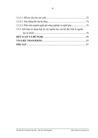 vi



3.3.2.1. Hỗ trợ vốn cho sản xuất ..................................................................... 72
3.3.2.2. Xây dựng kết cấu hạ tầng ................................................................... 74
3.3.2.3. Phát triển ngành nghề phi nông nghiệp và nghề phụ ......................... 76
3.3.3. Kết hợp sử dụng hợp lý các nguồn lực của hộ đặc biệt là nguồn
          lực tự nhiên. ........................................................................................ 76
KẾT LUẬN VÀ ĐỀ NGHỊ ........................................................................... 80
TÀI LIỆU THAM KHẢO ............................................................................ 83
PHỤ LỤC ....................................................................................................... 87




Số hóa bởi Trung tâm Học liệu – Đại học Thái Nguyên                                   http://www.lrc-tnu.edu.vn
 
