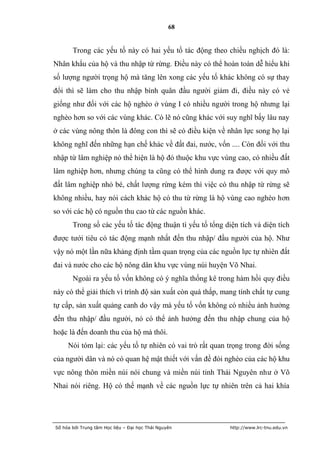 68


       Trong các yếu tố này có hai yếu tố tác động theo chiều nghịch đó là:
Nhân khẩu của hộ và thu nhập từ rừng. Điều này có thể hoàn toàn dễ hiểu khi
số lượng người trọng hộ mà tăng lên xong các yếu tố khác không có sự thay
đổi thì sẽ làm cho thu nhập bình quân đầu người giảm đi, điều này có vẻ
giống như đối với các hộ nghèo ở vùng I có nhiều người trong hộ nhưng lại
nghèo hơn so với các vùng khác. Có lẽ nó cũng khác với suy nghĩ bấy lâu nay
ở các vùng nông thôn là đông con thì sẽ có điều kiện về nhân lực song họ lại
không nghĩ đến những hạn chế khác về đất đai, nước, vốn .... Còn đối với thu
nhập từ lâm nghiệp nó thể hiện là hộ đó thuộc khu vực vùng cao, có nhiều đất
lâm nghiệp hơn, nhưng chúng ta cũng có thể hình dung ra được với quy mô
đất lâm nghiệp nhỏ bé, chất lượng rừng kém thì việc có thu nhập từ rừng sẽ
không nhiều, hay nói cách khác hộ có thu từ rừng là hộ vùng cao nghèo hơn
so với các hộ có nguồn thu cao từ các nguồn khác.
       Trong số các yếu tố tác động thuận tì yếu tố tổng diện tích và diện tích
được tưới tiêu có tác động mạnh nhất đến thu nhập/ đầu người của hộ. Như
vậy nó một lần nữa khảng định tầm quan trọng của các nguồn lực tự nhiên đất
đai và nước cho các hộ nông dân khu vực vùng núi huyện Võ Nhai.
       Ngoài ra yếu tố vốn không có ý nghĩa thống kê trong hàm hồi quy điều
này có thể giải thích vì trình độ sản xuất còn quá thấp, mang tính chất tự cung
tự cấp, sản xuất quảng canh do vậy mà yếu tố vốn không có nhiều ảnh hưởng
đến thu nhập/ đầu người, nó có thể ảnh hưởng đến thu nhập chung của hộ
hoặc là đến doanh thu của hộ mà thôi.
     Nói tóm lại: các yếu tố tự nhiên có vai trò rất quan trọng trong đời sống
của người dân và nó có quan hệ mật thiết với vấn đề đói nghèo của các hộ khu
vực nông thôn miền núi nói chung và miền núi tỉnh Thái Nguyên như ở Võ
Nhai nói riêng. Hộ có thế mạnh về các nguồn lực tự nhiên trên cả hai khía




Số hóa bởi Trung tâm Học liệu – Đại học Thái Nguyên        http://www.lrc-tnu.edu.vn
 