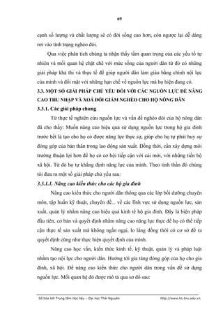 69


cạnh số lượng và chất lượng sẽ có đời sống cao hơn, còn ngược lại dễ dàng
rơi vào tình trạng nghèo đói.
     Qua việc phân tích chúng ta nhận thấy tầm quan trọng của các yếu tố tự
nhiên và mối quan hệ chặt chẽ với mức sống của người dân từ đó có những
giải pháp khả thi và thực tế để giúp người dân làm giàu bằng chính nội lực
của mình và đối mặt với những hạn chế về nguồn lực mà họ hiện đang có.
3.3. MỘT SỐ GIẢI PHÁP CHỦ YẾU ĐỐI VỚI CÁC NGUỒN LỰC ĐỂ NÂNG
CAO THU NHẬP VÀ XOÁ ĐÓI GIẢM NGHÈO CHO HỘ NÔNG DÂN
3.3.1. Các giải pháp chung
       Từ thực tế nghiên cứu nguồn lực và vấn đề nghèo đói của hộ nông dân
đã cho thấy: Muốn nâng cao hiệu quả sử dụng nguồn lực trong hộ gia đình
trước hết là tạo cho họ có được năng lực thực sự, giúp cho họ tự phát huy sự
đóng góp của bản thân trong lao động sản xuất. Đồng thời, cần xây dựng môi
trường thuận lợi hơn để họ có cơ hội tiếp cận với cái mới, với những tiến bộ
xã hội. Từ đó họ tự khẳng định năng lực của mình. Theo tinh thần đó chúng
tôi đưa ra một số giải pháp chủ yếu sau:
3.3.1.1. Nâng cao kiến thức cho các hộ gia đình
       Nâng cao kiến thức cho người dân thông qua các lớp bồi dưỡng chuyên
môn, tập huấn kỹ thuật, chuyên đề... về các lĩnh vực sử dụng nguồn lực, sản
xuất, quản lý nhằm nâng cao hiệu quả kinh tế hộ gia đình. Đây là biện pháp
đầu tiên, cơ bản và quyết định nhằm nâng cao năng lực thực để họ có thể tiếp
cận thực tế sản xuất mà không ngần ngại, lo lắng đồng thời có cơ sở để ra
quyết định cũng như thực hiện quyết định của mình.
       Nâng cao học vấn, kiến thức kinh tế, kỹ thuật, quản lý và pháp luật
nhằm tạo nội lực cho người dân. Hướng tới gia tăng đóng góp của họ cho gia
đình, xã hội. Để nâng cao kiến thức cho người dân trong vấn đề sử dụng
nguồn lực. Mối quan hệ đó được mô tả qua sơ đồ sau:


Số hóa bởi Trung tâm Học liệu – Đại học Thái Nguyên     http://www.lrc-tnu.edu.vn
 