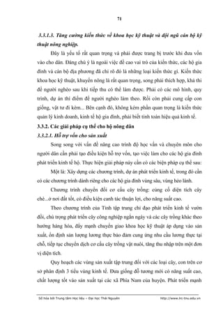 71


3.3.1.3. Tăng cường kiến thức về khoa học kỹ thuật và đội ngũ cán bộ kỹ
thuật nông nghiệp.
       Đây là yếu tố rất quan trọng và phải được trang bị trước khi đưa vốn
vào cho dân. Đáng chú ý là ngoài việc đề cao vai trò của kiến thức, các hộ gia
đình và cán bộ địa phương đã chỉ rõ đó là những loại kiến thức gì. Kiến thức
khoa học kỹ thuật, khuyến nông là rất quan trọng, song phải thích hợp, khả thi
để người nghèo sau khi tiếp thu có thể làm được. Phải có các mô hình, quy
trình, dự án thí điểm để người nghèo làm theo. Rồi còn phải cung cấp con
giống, vật tư đi kèm... Bên cạnh đó, không kém phần quan trọng là kiến thức
quản lý kinh doanh, kinh tế hộ gia đình, phải biết tính toán hiệu quả kinh tế.
3.3.2. Các giải pháp cụ thể cho hộ nông dân
3.3.2.1. Hỗ trợ vốn cho sản xuất
       Song song với vấn đề nâng cao trình độ học vấn và chuyên môn cho
người dân cần phải tạo điều kiện hỗ trợ vốn, tạo việc làm cho các hộ gia đình
phát triển kinh tế hộ. Thực hiện giải pháp này cần có các biện pháp cụ thể sau:
       Một là: Xây dựng các chương trình, dự án phát triển kinh tế, trong đó cần
có các chương trình dành riêng cho các hộ gia đình vùng sâu, vùng hẻo lánh.
       Chương trình chuyển đổi cơ cấu cây trồng: củng cố diện tích cây
chè...ở nơi đất tốt, có điều kiện canh tác thuận lợi, cho năng suất cao.
       Theo chương trình của Tỉnh tập trung chỉ đạo phát triển kinh tế vườn
đồi, chú trọng phát triển cây công nghiệp ngắn ngày và các cây trồng khác theo
hướng hàng hóa, đẩy mạnh chuyển giao khoa học kỹ thuật áp dụng vào sản
xuất, ổn định sản lượng lương thực bảo đảm cung ứng nhu cầu lương thực tại
chỗ, tiếp tục chuyển dịch cơ cấu cây trồng vật nuôi, tăng thu nhập trên một đơn
vị diện tích.
       Quy hoạch các vùng sản xuất tập trung đối với các loại cây, con trên cơ
sở phân định 3 tiểu vùng kinh tế. Đưa giống đỗ tương mới có năng suất cao,
chất lượng tốt vào sản xuất tại các xã Phía Nam của huyện. Phát triển mạnh


Số hóa bởi Trung tâm Học liệu – Đại học Thái Nguyên          http://www.lrc-tnu.edu.vn
 