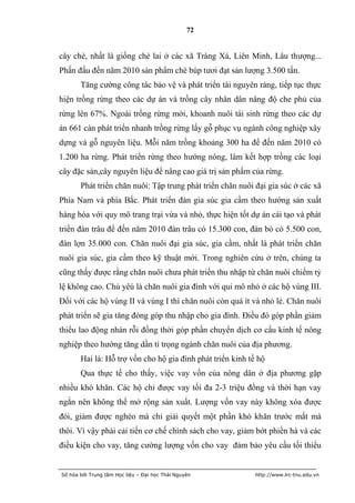 72


cây chè, nhất là giống chè lai ở các xã Tràng Xá, Liên Minh, Lâu thượng...
Phấn đấu đến năm 2010 sản phẩm chè búp tươi đạt sản lượng 3.500 tấn.
       Tăng cường công tác bảo vệ và phát triển tài nguyên ràng, tiếp tục thực
hiện trồng rừng theo các dự án và trồng cây nhân dân nâng độ che phủ của
rừng lên 67%. Ngoài trồng rừng mới, khoanh nuôi tái sinh rừng theo các dự
án 661 càn phát triển nhanh trồng rừng lấy gỗ phục vụ ngành công nghiệp xây
dựng và gỗ nguyên liệu. Mỗi năm trồng khoảng 300 ha để đến năm 2010 có
1.200 ha rừng. Phát triển rừng theo hướng nông, lâm kết hợp trồng các loại
cây đặc sản,cây nguyên liệu để nâng cao giá trị sản phẩm của rừng.
       Phát triển chăn nuôi: Tập trung phát triển chăn nuôi đại gia súc ở các xã
Phía Nam và phía Bắc. Phát triển đàn gia súc gia cầm theo hướng sản xuất
hàng hóa với quy mô trang trại vừa và nhỏ, thực hiện tốt dự án cải tạo và phát
triển đàn trâu để đến năm 2010 đàn trâu có 15.300 con, đàn bò có 5.500 con,
đàn lợn 35.000 con. Chăn nuôi đại gia súc, gia cầm, nhất là phát triển chăn
nuôi gia súc, gia cầm theo kỹ thuật mới. Trong nghiên cứu ở trên, chúng ta
cũng thấy được rằng chăn nuôi chưa phát triển thu nhập từ chăn nuôi chiếm tỷ
lệ không cao. Chủ yêú là chăn nuôi gia đình với qui mô nhỏ ở các hộ vùng III.
Đối với các hộ vùng II và vùng I thì chăn nuôi còn quá ít và nhỏ lẻ. Chăn nuôi
phát triển sẽ gia tăng đóng góp thu nhập cho gia đình. Điều đó góp phần giảm
thiểu lao động nhàn rỗi đồng thời góp phần chuyển dịch cơ cấu kinh tế nông
nghiệp theo hướng tăng dần tỉ trọng ngành chăn nuôi của địa phương.
       Hai là: Hỗ trợ vốn cho hộ gia đình phát triển kinh tế hộ
       Qua thực tế cho thấy, việc vay vốn của nông dân ở địa phương gặp
nhiều khó khăn. Các hộ chỉ được vay tối đa 2-3 triệu đồng và thời hạn vay
ngắn nên không thể mở rộng sản xuất. Lượng vốn vay này không xóa được
đói, giảm được nghèo mà chỉ giải quyết một phần khó khăn trước mắt mà
thôi. Vì vậy phải cải tiến cơ chế chính sách cho vay, giảm bớt phiền hà và các
điều kiện cho vay, tăng cường lượng vốn cho vay đảm bảo yêu cầu tối thiểu


Số hóa bởi Trung tâm Học liệu – Đại học Thái Nguyên         http://www.lrc-tnu.edu.vn
 