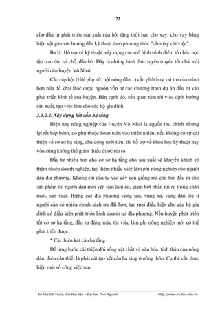 73


cho đầu tư phát triển sản xuất của hộ, tăng thời hạn cho vay, cho vay bằng
hiện vật gắn với hướng dẫn kỹ thuật theo phương thức "cầm tay chỉ việc".
       Ba là: Hỗ trợ về kỹ thuật, xây dựng các mô hình trình diễn, tổ chức học
tập trao đổi tại chỗ, đầu bờ. Đây là những hình thức tuyên truyền tốt nhất với
người dân huyện Võ Nhai.
       Các cấp hội (Hội phụ nữ, hội nông dân...) cần phát huy vai trò của mình
hơn nữa để khai thác được nguồn vốn từ các chương trình dự án đầu tư vào
phát triển kinh tế của huyện. Bên cạnh đó, cần quan tâm tới việc định hướng
sản xuất, tạo việc làm cho các hộ gia đình.
3.3.2.2. Xây dựng kết cấu hạ tầng
       Hiện nay nông nghiệp của Huyện Võ Nhai là nguồn thu chính nhưng
lại rất bấp bênh, do phụ thuộc hoàn toàn vào thiên nhiên, nếu không có sự cải
thiện về cơ sở hạ tầng, chủ động tưới tiêu, thì hỗ trợ về khoa học kỹ thuật hay
vốn cũng không thể giảm thiểu được rủi ro.
       Đầu tư nhiều hơn cho cơ sở hạ tầng cho sản xuất sẽ khuyến khích có
thêm nhiều doanh nghiệp, tạo thêm nhiều việc làm phi nông nghiệp cho người
dân địa phương. Không chỉ đầu tư vào cây con giống mà còn tìm đầu ra cho
sản phẩm thì người dân mới yên tâm làm ăn, giảm bớt phần rủi ro trong chăn
nuôi, sản xuất. Riêng các địa phương vùng sâu, vùng xa, vùng dân tộc ít
người cần có nhiều chính sách ưu đãi hơn, tạo mọi điều kiện cho các hộ gia
đình có điều kiện phát triển kinh doanh tại địa phương. Nếu huyện phát triển
tốt cơ sở hạ tầng, đầu tư đúng mức thì việc làm phi nông nghiệp mới có thể
phát triển được.
       * Cải thiện kết cấu hạ tầng.
       Để từng bước cải thiện đời sống vật chất và văn hóa, tinh thần của nông
dân, điều cần thiết là phải cải tạo kết cấu hạ tầng ở nông thôn. Cụ thể cần thực
hiện một số công việc sau:




Số hóa bởi Trung tâm Học liệu – Đại học Thái Nguyên        http://www.lrc-tnu.edu.vn
 
