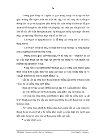 74


       Đường giao thông có ý nghĩa rất quan trọng trong việc nâng cao hiệu
quả sử dụng đất và phát triển sản xuất. Do vậy, việc mở rộng các tuyến giao
thông liên xã tạo ra mạng lưới giao thông liên hoàn trong toàn huyện để giao
lưu trao đổi hàng hóa, sản phẩm và khắc phục khó khăn cho nông dân là việc
làm hết sức cần thiết. Trong tương lai, hệ thống giao thông nội huyện cần phải
được cải tạo nâng cấp để đạt được một số cơ bản sau:
       - Xe cơ giới có trọng tải cao đi lại dễ dàng vào trung tâm tất cả các xã
trong huyện.
       - Xe cơ giới trọng tải nhỏ, các loại máy công cụ phục vụ nông nghiệp
hoạt động thuận tiện trên đồng ruộng.
       - Đường liên xã phải được rải nhựa, với bề rộng từ 5-7 mét mới có thể
tạo điều kiện thuận lợi cho việc vận chuyển nói chung và vận chuyển sản
phẩm nông nghiệp nói riêng.
       - Nâng cấp các công trình thủy lợi hiện có, xây dựng thêm một số công
trình trọng điểm nhằm đảm bảo cung cấp nước để khai hoang tăng vụ và
chuyển diện tích đất một vụ thành đất hai vụ.
     - Đầu tư vốn để từng bước hoàn chỉnh hệ thống dẫn nước từ kênh chính
về các xã và xuống từng cánh đồng.
     - Hoàn thiện việc lắp đặt hệ thống cống, đặc biệt là cống nhỏ nội đồng.
     - Xử lý hệ thống tiêu nước cho những vùng đất bị úng nước mùa hè.
     - Mở rộng chợ nông thôn, hình thành và phát triển hệ thống dịch vụ vật
tư kỹ thuật, đáp ứng nhu cầu của người dân trong trao đổi hàng hóa và phát
triển sản xuất.
     - Xây dựng hoàn chỉnh hệ thống điện lưới, nâng cấp và tăng cường hệ
thống thông tin, đặc biệt là hệ thống phát thanh tạo điều kiện cho người dân
tiếp nhận thông tin khoa học kỹ thuật, phát triển sản xuất.
      * Cơ chế chính sách.




Số hóa bởi Trung tâm Học liệu – Đại học Thái Nguyên           http://www.lrc-tnu.edu.vn
 