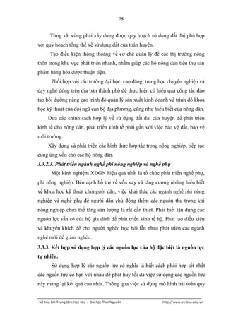 75


      Từng xã, vùng phải xây dựng được quy hoạch sử dụng đất đai phù hợp
với quy hoạch tổng thể về sử dụng đất của toàn huyện.
      Tạo điều kiện thông thoáng về cơ chế quản lý để các thị trường nông
thôn trong khu vực phát triển nhanh, nhằm giúp các hộ nông dân tiêu thụ sản
phẩm hàng hóa được thuận tiện.
       Phối hợp với các trường đại học, cao đẳng, trung học chuyên nghiệp và
dạy nghề đóng trên địa bàn thành phố để thực hiện có hiệu quả công tác đào
tạo bồi dưỡng nâng cao trình độ quản lý sản xuất kinh doanh và trình độ khoa
học kỹ thuật của đội ngũ cán bộ địa phương, cũng như hiểu biết của nông dân.
     Đưa các chính sách hợp lý về sử dụng đất đai của huyện để phát triển
kinh tế cho nông dân, phát triển kinh tế phải gắn với việc bảo vệ đất, bảo vệ
môi trường.
     Xây dựng và phát triển các hình thức hợp tác trong nông nghiệp, tiếp tục
cung ứng vốn cho các hộ nông dân.
3.3.2.3. Phát triển ngành nghề phi nông nghiệp và nghề phụ
       Một kinh nghiệm XĐGN hiệu quả nhất là tổ chức phát triển nghề phụ,
phi nông nghiệp. Bên cạnh hỗ trợ về vốn vay và tăng cường những hiểu biết
về khoa học kỹ thuật chongười dân, việc khai thác các ngành nghề phi nông
nghiệp và nghề phụ để người dân chủ động thêm các nguồn thu trong khi
nông nghiệp chưa thể tăng sản lượng là rất cần thiết. Phải biết tận dụng các
nguồn lực sẵn có của hộ gia đình để phát triển kinh tế hộ. Phải tạo điều kiện
và khuyến khích để cho người nghèo học hỏi lẫn nhau phát triển các ngành
nghề mới để giảm nghèo.
3.3.3. Kết hợp sử dụng hợp lý các nguồn lực của hộ đặc biệt là nguồn lực
tự nhiên.
       Sử dụng hợp lý các nguồn lực có nghĩa là biết cách phối hợp tốt nhất
các nguồn lực có hạn với nhau để phát huy tối đa việc sử dụng các nguồn lực
này mang lại kết quả cao nhất. Thông qua việc sử dụng mô hình bài toán quy


Số hóa bởi Trung tâm Học liệu – Đại học Thái Nguyên      http://www.lrc-tnu.edu.vn
 