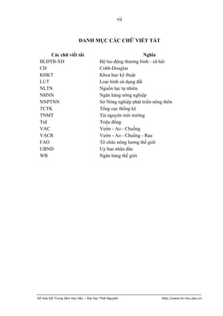 vii



                          DANH MỤC CÁC CHỮ VIẾT TẮT

     Các chữ viết tắt                                        Nghĩa
 BLĐTB-XH                              Bộ lao động thương binh - xã hội
 CD                                    Cobb-Douglas
 KHKT                                  Khoa học kỹ thuật
 LUT                                   Loại hình sử dụng đất
 NLTN                                  Nguồn lực tự nhiên
 NHNN                                  Ngân hàng nông nghiệp
 NNPTNN                                Sở Nông nghiệp phát triển nông thôn
 TCTK                                  Tổng cục thống kê
 TNMT                                  Tài nguyên môi trường
 Trđ                                   Triệu đồng
 VAC                                   Vườn - Ao - Chuồng
 VACR                                  Vườn - Ao - Chuồng - Rau
 FAO                                   Tổ chức nông lương thế giới
 UBND                                  Uỷ ban nhân dân
 WB                                    Ngân hàng thế giới




Số hóa bởi Trung tâm Học liệu – Đại học Thái Nguyên                  http://www.lrc-tnu.edu.vn
 