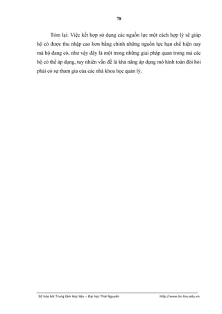 78


       Tóm lại: Việc kết hợp sử dụng các nguồn lực một cách hợp lý sẽ giúp
hộ có được thu nhập cao hơn bằng chính những nguồn lực hạn chế hiện nay
mà hộ đang có, như vậy đây là một trong những giải pháp quan trọng mà các
hộ có thể áp dụng, tuy nhiên vấn đề là khả năng áp dụng mô hình toán đòi hỏi
phải có sự tham gia của các nhà khoa học quản lý.




Số hóa bởi Trung tâm Học liệu – Đại học Thái Nguyên     http://www.lrc-tnu.edu.vn
 