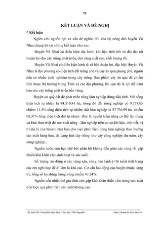 79


                             KẾT LUẬN VÀ ĐỀ NGHỊ
* Kết luận
     Ngiên cứu nguồn lực và vấn đề nghèo đói của hộ nông dân huyên Võ
Nhai chúng tôi có những kết luận như sau:
      Huyện Võ Nhai có điều kiện địa hình, khí hậu thời tiết và đất đai rất
thuận lợi cho cây trồng phát triển, cho năng suất cao, chất lượng tốt.
      Huyện Võ Nhai có điều kiện kinh tế xã hội thuận lợi, đặc biệt Huyện Võ
Nhai là địa phương có diện tích đất trồng chè và cây ăn quả phong phú, người
dân có nhiều kinh nghiệm trong cây trồng. Sản phẩm cây ăn quả đã chiếm
lĩnh được thị trường trong Tỉnh và các địa phương lân cận đó là lợi thế đảm
bảo cho cây trồng phát triển bền vững.
     Huyện có quỹ đất để phát triển nông lâm nghiệp đứng đầu tỉnh. Với tổng
diện tích tự nhiên là 84.510,41 ha, trong đó đất nông nghiệp có 9.738,65
chiếm 11,5% tổng diện tích tự nhiên; đất lâm nghiệp là 57.730,99 ha, chiếm
68,31% tổng diện tích đất tự nhiên. Đây là nguồn tiềm năng có thể tận dụng
và khai thác triệt để sản xuất nông - lâm nghiệp trên cơ sở khí hậu, thời tiết, vị
trí địa lý của huyện đảm bảo cho việc phát triển nông lâm nghiệp theo hướng
sản xuất hàng hóa, đa dạng hóa cây trồng như cây công nghiệp lâu năm, cây
công nghiệp...
      Nguồn nước còn hạn chế bởi phân bố không đều giữa các vùng rất gặp
nhiều khó khăn cho sinh hoạt và sản xuất.
      Số lượng lao động ở các vùng sâu, vùng hẻo lánh (<16 tuổi) tình trạng
các em nghỉ học để đi làm là khá cao. Cơ cấu lao động của huyện thuộc dạng
trẻ, tổng số lao động trong vùng chiếm 47,34%.
      Nguồn vốn nhiều hộ gia đình còn gặp khó khăn thiếu vốn trong sản xuất
nên hiệu quả phát triển sản xuất không cao.




Số hóa bởi Trung tâm Học liệu – Đại học Thái Nguyên          http://www.lrc-tnu.edu.vn
 