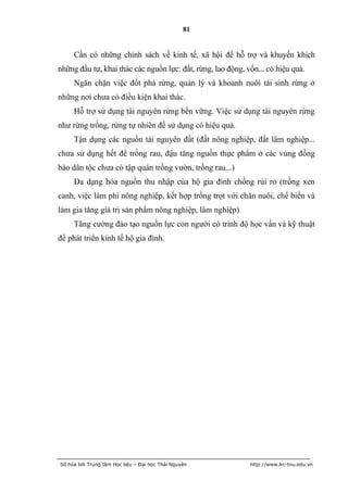 81


     Cần có những chính sách về kinh tế, xã hội để hỗ trợ và khuyến khích
những đầu tư, khai thác các nguồn lực: đất, rừng, lao động, vốn... có hiệu quả.
     Ngăn chặn việc đốt phá rừng, quản lý và khoanh nuôi tái sinh rừng ở
những nơi chưa có điều kiện khai thác.
     Hỗ trợ sử dụng tài nguyên rừng bền vững. Việc sử dụng tài nguyên rừng
như rừng trồng, rừng tự nhiên để sử dụng có hiệu quả.
     Tận dụng các nguồn tài nguyên đất (đất nông nghiệp, đất lâm nghiệp...
chưa sử dụng hết để trồng rau, đậu tăng nguồn thực phẩm ở các vùng đồng
bào dân tộc chưa có tập quán trồng vườn, trồng rau...)
     Đa dạng hóa nguồn thu nhập của hộ gia đình chống rủi ro (trồng xen
canh, việc làm phi nông nghiệp, kết hợp trồng trọt với chăn nuôi, chế biến và
làm gia tăng giá trị sản phẩm nông nghiệp, lâm nghiệp)
     Tăng cường đào tạo nguồn lực con người có trình độ học vấn và kỹ thuật
để phát triển kinh tế hộ gia đình.




Số hóa bởi Trung tâm Học liệu – Đại học Thái Nguyên          http://www.lrc-tnu.edu.vn
 